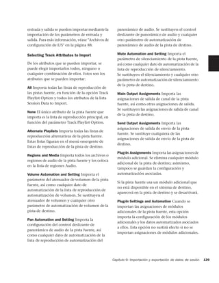 entrada y salida se pueden importar mediante la        panorámico de audio. Se sustituyen el control
importación de los parámetros de entrada y             deslizante de panorámico de audio y cualquier
salida. Para más información, véase "Archivos de       otro parámetro de automatización de
configuración de E/S" en la página 88.                 panorámico de audio de la pista de destino.

Selecting Track Attributes to Import                   Mute Automation and Setting Importa el
                                                       parámetro de silenciamiento de la pista fuente,
De los atributos que se pueden importar, se            así como cualquier dato de automatización de la
puede elegir importarlos todos, ninguno o              lista de reproducción de silenciamiento.
cualquier combinación de ellos. Estos son los          Se sustituyen el silenciamiento y cualquier otro
atributos que se pueden importar:                      parámetro de automatización de silenciamiento
                                                       de la pista de destino.
All Importa todas las listas de reproducción de
las pistas fuente, en función de la opción Track       Main Output Assignments Importa las
Playlist Option y todos los atributos de la lista      asignaciones de salida de canal de la pista
Session Data to Import.                                fuente, así como otras asignaciones de salida.
                                                       Se sustituyen las asignaciones de salida de canal
None El único atributo de la pista fuente que
                                                       de la pista de destino.
importa es la lista de reproducción principal, en
función del parámetro Track Playlist Option.           Send Output Assignments Importa las
                                                       asignaciones de salida de envío de la pista
Alternate Playlists Importa todas las listas de
                                                       fuente. Se sustituye cualquiera de las
reproducción alternativas de la pista fuente.
                                                       asignaciones de salida de envío de la pista de
Estas listas figuran en el menú emergente de
                                                       destino.
listas de reproducción de la pista de destino.
                                                       Plug-In Assignments Importa las asignaciones de
Regions and Media Importa todos los archivos o
                                                       módulo adicional. Se elimina cualquier módulo
regiones de audio de la pista fuente y los coloca
                                                       adicional de la pista de destino; asimismo,
en la lista de regiones Audio.
                                                       tampoco se guardan la configuración y
Volume Automation and Setting Importa el               automatización asociadas.
parámetro del atenuador de volumen de la pista
                                                       Si la pista fuente usa un módulo adicional que
fuente, así como cualquier dato de
                                                       no está disponible en el sistema de destino,
automatización de la lista de reproducción de
                                                       aparecerá en la pista de destino y se desactivará.
automatización de volumen. Se sustituyen el
atenuador de volumen y cualquier otro                  Plug-In Settings and Automation Cuando se
parámetro de automatización de volumen de la           importan las asignaciones de módulos
pista de destino.                                      adicionales de la pista fuente, esta opción
                                                       importa la configuración de los módulos
Pan Automation and Setting Importa la
                                                       adicionales y los datos automatizados asociados
configuración del control deslizante de
                                                       a ellos. Esta opción no surtirá efecto si no se
panorámico de audio de la pista fuente, así
                                                       importan asignaciones de módulos adicionales.
como cualquier dato de automatización de la
lista de reproducción de automatización del




                                                    Capítulo 9: Importación y exportación de datos de sesión   129
 