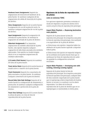 Hardware Insert Assignments Importa las             Opciones de la lista de reproducción
      asignaciones de inserción de hardware de la         de pistas
      pista fuente. Se sustituye cualquiera de las
                                                          (sólo en sistemas TDM)
      asignaciones de salida de inserción de la pista
      de destino.                                         Las opciones siguientes permiten controlar el
                                                          modo de importar a la pista de destino de la
      Voice Assignments Importa de la sesión fuente
                                                          sesión actual la lista de reproducción principal.
      la asignación de voz de la pista de envío. Se
      sustituye cualquier asignación de voz de la pista
                                                          Import Main Playlists — Replacing destination
      de destino.                                         main playlists
      Input Assignments Importa la asignación de          Importa de la pista fuente la lista de
      entrada de la pista fuente. Se sustituye la         reproducción principal. Si se importa a una pista
      asignación de entrada de la pista de destino.       la lista de reproducción principal, ésta sustituirá
                                                          a su equivalente de la pista de destino.
      Sidechain Assignments Si se importan
      asignaciones de módulo adicional de la pista        ◆ Seleccionar esta opción e importar todos los
      fuente, esta opción importa cualquier               atributos de la pista fuente equivale a importar
      asignación de side-chain asociada a los módulos     toda la pista.
      adicionales. Esta opción no tendrá ningún           ◆ Seleccionar esta opción sin importar ninguno
      efecto si no se importan asignaciones de            de los atributos de la pista fuente hará que se
      módulos adicionales.                                sustituyan las listas de reproducción de audio
                                                          sin guardar la conﬁguración actual del
      I/O Labels (Path Names) Importa los nombres
                                                          mezclador.
      de rutas de la pista fuente.

      Track Active State Importa de la sesión fuente el   Import Main Playlists — Overlaying new with
      estado activo o inactivo de la pista fuente.        existing, trimming existing regions

                                                          Importa de la pista fuente la lista de
      Track Comments Importa los comentarios de
                                                          reproducción principal. Si se importa a una pista
      pista asociados a la pista fuente. Se sustituye
                                                          la lista de reproducción principal, cualquier dato
      cualquier comentario de la pista de destino.
                                                          de lista existente importado de la pista fuente
      Record Safe/Solo Safe Settings Importa de la        que se superponga a datos importados de la pista
      sesión fuente la configuración de aislamiento y     fuente se recorta y se sustituye con los datos
      protección. Se sustituye cualquier configuración    importados. Los datos de la lista de
      de aislamiento o protección de la pista de          reproducción de la pista de destino que no se
      destino.                                            superpongan se mantendrán en dicha pista.

      Track View Settings Importa de la sesión fuente
      la altura de pista y la vista de lista de
      reproducción de la pista fuente.




130   Guía de referencia de Pro Tools
 