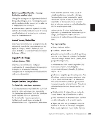 Do Not Import Main Playlists — Leaving                  Puede importar pistas de audio, MIDI, de
destination playlists intact                            entrada auxiliar y de atenuador principal.
                                                        Durante el proceso de importación, puede
Esta opción no importa de la pista fuente la lista
                                                        convertir el tipo de archivo de los archivos
de reproducción principal. No se importa audio,
                                                        importados al tipo de archivo de la sesión
sólo los atributos de las pistas seleccionadas en
                                                        abierta, así como cambiar la profundidad de bits
la lista Session Data to Import.
                                                        y la frecuencia de muestreo.
◆ Seleccionar esta opción e importar todos los
atributos de entrada, salida, inserción de envío y      La importación de pistas también permite
módulo adicional de la pista fuente equivale a          especificar opciones de ubicación de código de
importar una tira de canal.                             tiempo, de conversión de frecuencia de
                                                        muestreo y de traducción de medios de audio y
                                                        vídeo.
Import Tempo/Meter Map
Importa de la sesión fuente las asignaciones de         Para importar pistas:
tempo y de compás, tal como aparecen en las
                                                        1 Abra o cree una sesión.
reglas de Tempo y Meter Conductor. En la
sesión de destino se sustituyen todos los eventos       2 Elija File > Import Tracks.
de Tempo o Meter.
                                                        3 Localice y seleccione la sesión de la que desea
                                                        importar pistas; haga clic en Open. Se abrirá el
Import Pre Settings                                     cuadro de diálogo Import Tracks, con las pistas
(sólo en sistemas TDM)                                  que pueden importarse.

Importa de la sesión fuente cualquier                   Si el sistema Pro Tools no es compatible con
configuración de preamplificador de micrófono           mezclas envolventes, no habrá pistas
de Pro Tools. Se sustituye cualquier                    envolventes visibles en el cuadro de diálogo
configuración de preamplificador de micrófono           Import Tracks.
en la sesión de destino.
                                                        4 Seleccione las pistas que desea importar. Para
                                                        seleccionar varios archivos consecutivos, pulse
                                                        la tecla Mayús mientras hace clic sobre ellos.
Importación de pistas                                   Para seleccionar varios archivos que no sean
                                                        consecutivos, pulse la tecla Control (Windows)
Pro Tools 5.3.x y versiones anteriores
                                                        o Comando (Macintosh) o mientras hace clic
Mediante el comando Import Tracks, se pueden            en ellos.
importar pistas enteras de otras sesiones de
                                                        5 Elija la opción de asignación de código de
Pro Tools a la sesión de Pro Tools. En Windows,
                                                        tiempo para archivos de audio importados.
puede importar pistas de sesiones de
Pro Tools 4.2.5 y versiones posteriores.                6 Si las frecuencias de muestreo de las sesiones
En Macintosh, puede importar pistas de                  son diferentes, elija la de la sesión fuente.
sesiones de Pro Tools 3.2 y versiones posteriores.
                                                        7 Si procede, elija las opciones para importar
                                                        archivos de medios en los menús emergentes
                                                        Audio Media Options y Video Media Options.


                                                     Capítulo 9: Importación y exportación de datos de sesión   131
 