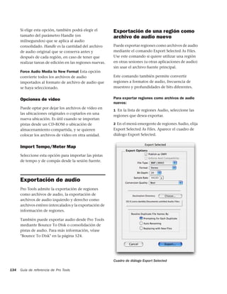 Si elige esta opción, también podrá elegir el        Exportación de una región como
      tamaño del parámetro Handle (en                      archivo de audio nuevo
      milisegundos) que se aplica al audio
      consolidado. Handle es la cantidad del archivo       Puede exportar regiones como archivos de audio
      de audio original que se conserva antes y            mediante el comando Export Selected As Files.
      después de cada región, en caso de tener que         Use este comando si quiere utilizar una región
      realizar tareas de edición en las regiones nuevas.   en otras sesiones (u otras aplicaciones de audio)
                                                           sin usar el archivo fuente principal.
      Force Audio Media to New Format Esta opción
      convierte todos los archivos de audio                Este comando también permite convertir
      importados al formato de archivo de audio que        regiones a formatos de audio, frecuencia de
      se haya seleccionado.                                muestreo y profundidades de bits diferentes.


      Opciones de vídeo                                    Para exportar regiones como archivos de audio
                                                           nuevos:
      Puede optar por dejar los archivos de vídeo en
                                                           1 En la lista de regiones Audio, seleccione las
      las ubicaciones originales o copiarlos en una
                                                           regiones que desea exportar.
      nueva ubicación. Es útil cuando se importan
      pistas desde un CD-ROM o ubicación de                2 En el menú emergente de regiones Audio, elija
      almacenamiento compartida, y se quieren              Export Selected As Files. Aparece el cuadro de
      colocar los archivos de vídeo en otra unidad.        diálogo Export Selected.


      Import Tempo/Meter Map
      Seleccione esta opción para importar las pistas
      de tempo y de compás desde la sesión fuente.




      Exportación de audio
      Pro Tools admite la exportación de regiones
      como archivos de audio, la exportación de
      archivos de audio izquierdo y derecho como
      archivos estéreo intercalados y la exportación de
      información de regiones.

      También puede exportar audio desde Pro Tools
      mediante Bounce To Disk o consolidación de
      pistas de audio. Para más información, véase
      "Bounce To Disk" en la página 524.




                                                           Cuadro de diálogo Export Selected

134   Guía de referencia de Pro Tools
 