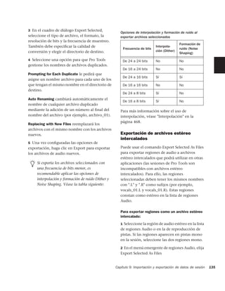 3 En el cuadro de diálogo Export Selected,
                                                      Opciones de interpolación y formación de ruido al
seleccione el tipo de archivo, el formato, la         exportar archivos seleccionados
resolución de bits y la frecuencia de muestreo.
                                                                                            Formación de
También debe especiﬁcar la calidad de                                       Interpola-
                                                       Frecuencia de bits                   ruido (Noise
conversión y elegir el directorio de destino.                               ción (Dither)
                                                                                            Shaping)
4 Seleccione una opción para que Pro Tools             De 24 a 24 bits      No              No
gestione los nombres de archivos duplicados.
                                                       De 16 a 24 bits      No              No
Prompting for Each Duplicate le pedirá que
                                                       De 24 a 16 bits      Sí              Sí
asigne un nombre archivo para cada uno de los
que tengan el mismo nombre en el directorio de         De 16 a 16 bits      No              No
destino.
                                                       De 24 a 8 bits       Sí              No
Auto Renaming cambiará automáticamente el
                                                       De 16 a 8 bits       Sí              No
nombre de cualquier archivo duplicado
mediante la adición de un número al final del         Para más información sobre el uso de
nombre del archivo (por ejemplo, archivo_01).         interpolación, véase "Interpolación" en la
                                                      página 468.
Replacing with New Files reemplazará los
archivos con el mismo nombre con los archivos
nuevos.                                               Exportación de archivos estéreo
                                                      intercalados
5 Una vez conﬁguradas las opciones de
exportación, haga clic en Export para exportar        Puede usar el comando Export Selected As Files
los archivos de audio nuevos.                         para exportar regiones de audio a archivos
                                                      estéreo intercalados que podrá utilizar en otras
     Si exporta los archivos seleccionados con        aplicaciones (las sesiones de Pro Tools son
     una frecuencia de bits menor, es                 incompatibles con archivos estéreo
     recomendable aplicar las opciones de             intercalados). Para ello, las regiones
     interpolación y formación de ruido Dither y      seleccionadas deben tener los mismos nombres
     Noise Shaping. Véase la tabla siguiente:         con ".L" y ".R" como sufijos (por ejemplo,
                                                      vocals_01.L y vocals_01.R). Estas regiones
                                                      constan como estéreo en la lista de regiones
                                                      Audio.

                                                      Para exportar regiones como un archivo estéreo
                                                      intercalado:
                                                      1 Seleccione la región de audio estéreo en la lista
                                                      de regiones Audio o en la de reproducción de
                                                      pistas. Si las regiones aparecen en pistas mono
                                                      en la sesión, seleccione las dos regiones mono.

                                                      2 En el menú emergente de regiones Audio, elija
                                                      Export Selected As Files


                                                   Capítulo 9: Importación y exportación de datos de sesión   135
 