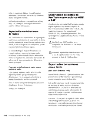3 En el cuadro de diálogo Export Selected,
      seleccione "Interleaved" entre las opciones del     Exportación de pistas de
      menú emergente Format.                              Pro Tools como archivos OMFI
      4 Conﬁgure cualquier otra opción de salida y
                                                          o AAF
      haga clic en Export para exportar el nuevo          Con la opción integrada DigiTranslator, puede
      archivo estéreo intercalado.                        exportar pistas o una sesión completa de
                                                          Pro Tools en formato OMFI (Pro Tools 5.1.3 y
      Exportación de deﬁniciones                          versiones posteriores) o formato AAF
      de región                                           (Pro Tools 6.1 y versiones posteriores). Esta
                                                          opción precisa DigiTranslator 2.0 o una versión
      Pro Tools almacena definiciones de región para      posterior.
      archivos de audio dentro de cada sesión. Si desea
      usar las regiones de un archivo de audio en otra         Pro Tools con DigiTranslator no es
      sesión, o con otra aplicación compatible, puede          compatible con archivos AAF con datos
      exportar la información de región.                       incrustados.

      El comando Export Region Definitions no
      exporta regiones como archivos de audio                  Para más información sobre la instalación
      (a diferencia del comando Export Selected As             o uso de DigiTranslator con Pro Tools,
      Files). En lugar de eso, almacena marcadores de          consulte la Guía de DigiTranslator.
      referencia de las regiones dentro del archivo
      fuente principal.
                                                          Exportación de sesiones
      Para exportar deﬁniciones de región para un         como texto
      archivo de audio:
                                                          (sólo en los sistemas TDM)
      1 En lista de regiones Audio, seleccione las
      regiones para las que quiere exportar               Puede usar el comando Export Session As Text
      deﬁniciones. No es necesario seleccionar la         para crear un archivo de texto que contenga
      región de audio del archivo principal.              numerosos datos acerca de la sesión.

      2 En el menú emergente de regiones de audio,        Este archivo de texto puede contener una lista
      elija Export Region Deﬁnitions.                     de archivos de audio, regiones de audio,
                                                          información de EDL (lista de decisiones de
      3 Haga clic en Export.
                                                          edición) de pistas de audio, información de
                                                          registro de tiempo extendida e información
                                                          sobre fundidos cruzados.

                                                          Las listas EDL de pista se exportan como texto
                                                          delimitado por tabuladores, es decir, con
                                                          tabuladores entre cada cabecera de columna y
                                                          tabuladores entre cada parámetro de evento.




136   Guía de referencia de Pro Tools
 