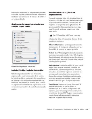 Puede usar estos datos en un programa para leer        Include Track EDL's (listas de
listas EDL o puede formatear datos EDL en tablas       reproducción)
mediante una aplicación de proceso de textos o
de hoja de cálculo.                                    Se puede exportar listas EDL de pista (listas de
                                                       reproducción). Dichas listas pueden usarse para
                                                       controlar al azar ediciones y ubicaciones de
Opciones de exportación de una                         región o en programas para aplicaciones de
sesión como texto                                      posproducción. En circunstancias extremas,
                                                       una DL puede utilizarse para recrear toda
                                                       una sesión.

                                                            Las EDL de pistas MIDI no se exportan.

                                                       Al exportar listas EDL de pista, dispone de las
                                                       siguientes opciones:

                                                       Show Subframes Esta opción permite exportar
                                                       información de tiempo de subcuadro con las
                                                       listas EDL de pista, si se usa en la sesión.

                                                       Include User Timestamps Puede incluir registros
                                                       de tiempo y usuario con las listas EDL de pista.
                                                       Éstos indican la ubicación de sesión deﬁnida por
                                                       un usuario para la región, o la ubicación original
                                                       de la región al grabarla.

                                                       Fade Handling Para las listas EDL de pista, puede
Cuadro de diálogo Export Session Text
                                                       elegir entre mostrar fundidos cruzados, no
Include File List/Include Region List                  mostrarlos o combinar regiones de fundidos
                                                       cruzados. Al combinar regiones, aparecen las
Si lo desea puede exportar una lista de las            correspondientes ubicaciones y duraciones
regiones y los archivos de audio de la sesión.         hasta el centro del fundido cruzado (para la
La lista de archivos contiene todos los archivos       región a la izquierda) y desde el centro del
de audio y todos los fundidos de la sesión, así        fundido cruzado (para la región siguiente).
como sus ubicaciones en el disco duro. La lista
de regiones muestra todas las regiones de audio        Time Format Puede seleccionar el formato de
de la sesión y el archivo de audio fuente de cada      tiempo apropiado en que se basará la
región.                                                información de la lista EDL exportada. Por
                                                       ejemplo, para tareas de posproducción podría
                                                       seleccionar tiempo SMPTE, pero para creación
                                                       musical asignada a una cuadrícula podría
                                                       exportar la opción Bars & Beats.




                                                    Capítulo 9: Importación y exportación de datos de sesión   137
 