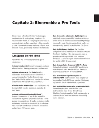 Capítulo 1: Bienvenido a Pro Tools


Bienvenido a Pro Tools®. Pro Tools integra          Guía de módulos adicionales Digidesign Guía
audio digital de multipista y funciones de          electrónica en formato PDF con instrucciones
secuenciador MIDI, lo cual proporciona todo lo      sobre el uso de módulos adicionales Digidesign
necesario para grabar, organizar, editar, mezclar   opcionales para el procesamiento de audio en
y crear copias maestras de audio de calidad para    tiempo real y basado en archivo en Pro Tools.
música, vídeo, películas y material multimedia.
                                                    Guía de DigiBase y DigiBase Pro Detalles
                                                    completos acerca del uso de las bases de datos de
                                                    Pro Tools DigiBase y los navegadores para la
Las guías de Pro Tools                              gestión de datos y medios. (Los sistemas
                                                    Pro Tools LE sólo incluyen la versión electrónica
El sistema Pro Tools comprende las guías
                                                    del archivo PDF de esta guía.)
siguientes:
                                                    Guía de superﬁcies de control MIDI Pro Tools
Guía de introducción Instrucciones para instalar
                                                    Guía electrónica en formato PDF que incluye
el sistema Pro Tools y para conectar el estudio.
                                                    instrucciones para trabajar en Pro Tools con
Guía de referencia de Pro Tools Detalles            diferentes superﬁcies de control MIDI.
completos acerca de todas las funciones y
                                                    Guía de sistemas expandidos (sólo en
operaciones de Pro Tools. (Los sistemas             sistemas TDM) Instrucciones para ampliar un
Pro Tools LE sólo incluyen la versión electrónica   sistema Pro Tools TDM con tarjetas Digidesign
del archivo PDF de la Guía de referencia.)          opcionales o con un chasis de expansión.
Guía de menús de Pro Tools Guía electrónica en      Guía de MachineControl (sólo en sistemas TDM)
formato PDF con los menús en pantalla de            Guía electrónica en formato PDF con
Pro Tools.                                          instrucciones para el uso del software
                                                    MachineControl para Pro Tools que permite la
Guía de módulos adicionales DigiRack™
Instrucciones sobre el uso de los módulos           comunicación serie con aparatos de audio y
adicionales DigiRack (incluidos con Pro Tools)      vídeo remotos.
para el procesamiento de audio en tiempo real y
basado en archivos en Pro Tools. (Los sistemas
Pro Tools LE sólo tienen la versión electrónica
del archivo PDF de esta guía.)




                                                                      Capítulo 1: Bienvenido a Pro Tools   3
 