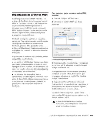 Para importar a pistas nuevas un archivo MIDI
Importación de archivos MIDI                           estándar:

Puede importar archivos MIDI estándar a sus            1 Elija File > Import MIDI to Track.
sesiones de Pro Tools. Use el comando Import           2 Seleccione el archivo MIDI que desea
MIDI to Track para colocar el MIDI importado           importar.
en pistas nuevas; también puede usar el
comando Import MIDI del menú emergente
MIDI Regions List para colocar los datos en la
listas de regiones MIDI, desde donde puede
arrastrarse a pistas existentes.

Pro Tools no importa archivos de secuencia
exclusivos. Para usar secuencias procedentes de
otras aplicaciones MIDI en una sesión de
Pro Tools, primero debe guardarlas como
archivos MIDI estándar. Para información sobre
esta operación, consulte la documentación del
fabricante.

Hay dos tipos de archivos MIDI estándar, ambos
compatibles con Pro Tools:                             Cuadro de diálogo Import MIDI
◆ Los archivos MIDI de tipo 0 almacenan datos
                                                       3 Para importar las pistas de tempo y compás de
para todos los canales MIDI en una sola pista.
                                                       un archivo MIDI, seleccione la opción Import
Al importar estos archivos, Pro Tools separa los
                                                       Tempo From MIDI File.
datos por canal y coloca los datos de cada pista
en regiones y pistas diferentes.                       Esta opción sobrescribe eventos de compás y
◆  Los archivos MIDI de tipo 1, a veces                tempo en la sesión actual. Si no quiere que
denominados MIDI multipista, contienen varias          ocurra eso, seleccione la opción Use Existing
pistas de datos MIDI. Al importar estos archivos,      Tempo From Session.
la información de cada pista se coloca en su           4 Haga clic en Open (Windows) o Import
propia pista MIDI nueva en la sesión de                (Macintosh). Si lo pide el sistema, especiﬁque si
Pro Tools.                                             desea conservar o descartar regiones y pistas
                                                       MIDI existentes en la sesión actual.

                                                       Los datos MIDI se importan a pistas MIDI
                                                       nuevas, y también aparecen como regiones en la
                                                       lista de regiones MIDI.

                                                            Si el archivo MIDI estándar contiene
                                                            marcadores, sólo se importarán si la sesión
                                                            actual no contiene ninguno.




                                                    Capítulo 9: Importación y exportación de datos de sesión   139
 