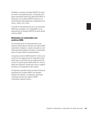También se exporta el tiempo SMPTE de inicio
de sesión. Esto garantiza que, al reproducir las
pistas exportadas desde otra aplicación MIDI, se
alinearán a los cuadros SMPTE correctos y se
sincronizarán adecuadamente a dispositivos de
cinta y vídeo o Pro Tools.

Consulte la documentación de su secuenciador
MIDI para averiguar si es compatible con la
importación de tiempos SMPTE de inicio desde
archivos MIDI.


Elementos no exportados con
archivos MIDI
La automatización de silenciamiento y las
regiones silenciadas no afectan a los datos MIDI
exportados. Siempre y cuando una pista no esté
silenciada (botón Mute activado), se exportarán
todos los datos MIDI correspondientes.

Al exportar archivos MIDI desde Pro Tools, no se
conservan las asignaciones de dispositivo para
pistas (pero sí permanecen las asignaciones de
canal). Si exporta pistas MIDI desde Pro Tools y
luego las reimporta, tendrá que volver a asignar
las pistas a los dispositivos del estudio.

Al exportar se pierden todos los datos de lista de
reproducción de pistas MIDI. Por ejemplo,
después de exportar y reimportar, pistas que
contenían docenas de regiones MIDI
contendrán regiones únicas.




                                                     Capítulo 9: Importación y exportación de datos de sesión   141
 