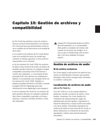 Capítulo 10: Gestión de archivos y
compatibilidad


En Pro Tools hay distintas clases de archivos.
Para un correcto funcionamiento, los sistemas           Aunque Pro Tools permite grabar en el disco
Pro Tools precisan que determinados archivos            duro del ordenador, no es recomendable.
no se cambien de sus directorios en la unidad de        Debe grabar en unidades del sistema sólo
disco duro.                                             cuando sea necesario, por ejemplo, en el
                                                        caso en que el sistema tenga sólo un disco
◆ Los archivos de software de Pro Tools deben
                                                        duro o las otras unidades no tengan
estar en la unidad de inicio (la unidad que
                                                        espacio.
contiene el sistema operativo y otros archivos
relacionados con el sistema).
◆  En los sistemas Pro Tools TDM, los archivos     Gestión de archivos de audio
de datos (como archivos de sesión, de audio y de
fundido) pueden ubicarse en cualquier unidad       ID de archivo exclusivos
compatible conectada al bus SCSI interno o
                                                   Pro Tools asigna a cada archivo de audio de una
externo del ordenador, o a una tarjeta de bus
                                                   sesión un identificador exclusivo que permite
principal SCSI. Para obtener un rendimiento
                                                   distinguir cada archivo aunque haya cambiado
óptimo, se recomiendo usar unidades SCSI con
                                                   su nombre o ubicación.
los sistemas Pro Tools TDM. También se
admiten unidades FireWire y ATA/IDE. Consulte
la página Web de Digidesign para más               Localización de archivos de audio
información (www.digidesign.com/compato).          sólo en Pro Tools 6.x
◆ En los sistemas Pro Tools LE, los archivos de    Con Pro Tools 6.x, en la ventana Relink se
datos pueden ubicarse en cualquier unidad de       gestionan vínculos a archivos de audio y otros
disco duro compatible conectada a los buses        medios. Asimismo, Pro Tools clasifica los
internos o externos ATA/IDE, FireWire o SCSI       volúmenes de almacenamiento según sus
del ordenador.                                     aptitudes para ejecutar (grabar o reproducir) o
                                                   transferir (almacenar o copiar) archivos de audio
                                                   y de otros medios. Para poder reproducir los
                                                   archivos de audio en una sesión de Pro Tools, se
                                                   deben almacenar en volúmenes de ejecución
                                                   apropiados y deben estar pertinentemente
                                                   vinculados.

                                                       Capítulo 10: Gestión de archivos y compatibilidad   143
 