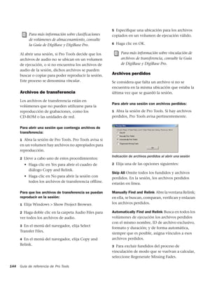 5 Especiﬁque una ubicación para los archivos
           Para más información sobre clasificaciones     copiados en un volumen de ejecución válido.
           de volúmenes de almacenamiento, consulte
           la Guía de DigiBase y DigiBase Pro.            6 Haga clic en OK.


      Al abrir una sesión, si Pro Tools decide que los         Para más información sobre vinculación de
      archivos de audio no se ubican en un volumen             archivos de transferencia, consulte la Guía
      de ejecución, o si no encuentra los archivos de          de DigiBase y DigiBase Pro.
      audio de la sesión, dichos archivos se pueden
      buscar o copiar para poder reproducir la sesión.    Archivos perdidos
      Este proceso se denomina vincular.                  Se considera que falta un archivo si no se
                                                          encuentra en la misma ubicación que estaba la
      Archivos de transferencia                           última vez que se guardó la sesión.

      Los archivos de transferencia están en
                                                          Para abrir una sesión con archivos perdidos:
      volúmenes que no pueden utilizarse para la
      reproducción de grabaciones, como los               1 Abra la sesión de Pro Tools. Si hay archivos
      CD-ROM o las unidades de red.                       perdidos, Pro Tools avisa pertinentemente.


      Para abrir una sesión que contenga archivos de
      transferencia:
      1 Abra la sesión de Pro Tools. Pro Tools avisa si
      en un volumen hay archivos no apropiados para
      reproducción.
                                                          Indicación de archivos perdidos al abrir una sesión
      2 Lleve a cabo uno de estos procedimientos:
        • Haga clic en Yes para abrir el cuadro de        2 Elija una de las opciones siguientes:
          diálogo Copy and Relink.
                                                          Skip All Omite todos los fundidos y archivos
        • Haga clic en No para abrir la sesión con
                                                          perdidos. En la sesión, los archivos perdidos
          todos los archivos de transferencia ofﬂine.
                                                          estarán en línea.

      Para que los archivos de transferencia se puedan    Manually Find and Relink Abre la ventana Relink;
      reproducir en la sesión:                            en ella, se buscan, comparan, veriﬁcan y enlazan
      1 Elija Windows > Show Project Browser.             los archivos perdidos.

      2 Haga doble clic en la carpeta Audio Files para    Automatically Find and Relink Busca en todos los
      ver todos los archivos de audio.                    volúmenes de ejecución los archivos perdidos
                                                          con el mismo nombre, ID de archivo exclusivo,
      3 En el menú del navegador, elija Select
                                                          formato y duración; y de forma automática,
      Transfer Files.
                                                          siempre que es posible, asigna vínculos a esos
      4 En el menú del navegador, elija Copy and          archivos perdidos.
      Relink.                                             3 Para excluir fundidos del proceso de
                                                          vinculación de modo que se vuelvan a calcular,
                                                          seleccione Regenerate Missing Fades.

144   Guía de referencia de Pro Tools
 