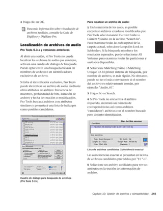 4 Haga clic en OK.                               Para localizar un archivo de audio:
                                                 1 En la mayoría de los casos, es posible
     Para más información sobre vinculación de
                                                 encontrar archivos creados o modiﬁcados por
     archivos perdidos, consulte la Guía de
                                                 Pro Tools seleccionando Current Folder o
     DigiBase y DigiBase Pro.
                                                 Current Volume en la sección "Search In".
                                                 Para examinar todas las subcarpetas de la
Localización de archivos de audio                carpeta actual, seleccione la opción Look in
Pro Tools 5.3.x y versiones anteriores           Subfolders. Si la búsqueda no ofrece los
                                                 resultados esperados, puede seleccionar All
Al abrir una sesión, si Pro Tools no puede
                                                 Volumes para examinar todas las particiones y
localizar los archivos de audio que contiene,
                                                 unidades disponibles.
activará una cuadro de diálogo de búsqueda.
Puede optar entre una búsqueda basada en         2 Seleccione Matching Name o Matching
nombres de archivo o en identificadores          Unique ID. El primer sistema de búsqueda, por
exclusivos de archivo.                           nombre de archivo, es más rápido. No obstante,
                                                 puede no ser el más conveniente si el nombre
Si falta el identificador exclusivo, Pro Tools
                                                 del archivo es relativamente común, por
puede identificar un archivo de audio mediante
                                                 ejemplo, "Audio_01".
otros atributos de archivo: frecuencia de
muestreo, profundidad de bits, duración de       3 Haga clic en Search.
archivo y fecha de creación o modificación.
                                                 4 Si Pro Tools no encuentra el archivo
Pro Tools buscará archivos con atributos
                                                 requerido, mostrará un número de
similares y presentará una lista de hallazgos
                                                 correspondencias así como archivos
como posibles candidatos.
                                                 "candidatos": archivos con el nombre buscado
                                                 pero distinto identiﬁcador.




                                                 Lista de archivos candidatos (coincidencia exacta)

                                                 Las coincidencias exactas se presentan en la lista
                                                 de archivos candidatos precedidas por "11 “->".

                                                 5 Seleccione un archivo candidato para ver sus
                                                 atributos en la sección de información de
                                                 archivo.
Cuadro de diálogo para búsqueda de archivos
(Pro Tools 5.3.x)



                                                     Capítulo 10: Gestión de archivos y compatibilidad   145
 