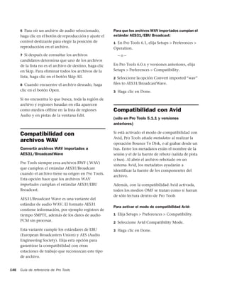 6 Para oír un archivo de audio seleccionado,         Para que los archivos WAV importados cumplan el
      haga clic en el botón de reproducción y ajuste el    estándar AES31/EBU Broadcast:
      control deslizante para elegir la posición de        1 En Pro Tools 6.1, elija Setups > Preferences >
      reproducción en el archivo.                          Operation.
      7 Si después de consultar los archivos                 –o–
      candidatos determina que uno de los archivos
      de la lista no es el archivo de destino, haga clic   En Pro Tools 6.0.x y versiones anteriores, elija
      en Skip. Para eliminar todos los archivos de la      Setups > Preferences > Compatibility.
      lista, haga clic en el botón Skip All.               2 Seleccione la opción Convert imported “wav”
      8 Cuando encuentre el archivo deseado, haga          ﬁles to AES31/BroadcastWave.
      clic en el botón Open.                               3 Haga clic en Done.

      Si no encuentra lo que busca, toda la región de
      archivo y regiones basadas en ella aparecen
      como medios offline en la lista de regiones          Compatibilidad con Avid
      Audio y en pistas de la ventana Edit.
                                                           (sólo en Pro Tools 5.1.1 y versiones
                                                           anteriores)

      Compatibilidad con                                   Si está activado el modo de compatibilidad con
                                                           Avid, Pro Tools añade metadatos al realizar la
      archivos WAV                                         operación Bounce To Disk, o al grabar desde un
      Convertir archivos WAV importados a                  bus. Entre los metadatos están el nombre de la
      AES31/BroadcastWave                                  sesión y el de la fuente de rebote (salida de pista
                                                           o bus). Al abrir el archivo rebotado en un
      Pro Tools siempre crea archivos BWF (.WAV)
                                                           sistema Avid, los metadatos ayudarán a
      que cumplen el estándar AES31/Broadcast
                                                           identificar la fuente de los componentes del
      cuando el archivo tiene su origen en Pro Tools.
                                                           archivo.
      Esta opción hace que los archivos WAV
      importados cumplan el estándar AES31/EBU             Además, con la compatibilidad Avid activada,
      Broadcast.                                           todos los medios OMF se tratan como si fueran
                                                           de sólo lectura dentro de Pro Tools
      AES31/Broadcast Wave es una variante del
      estándar de audio WAV. El formato AES31
                                                           Para activar el modo de compatibilidad Avid:
      contiene información, por ejemplo registros de
      tiempo SMPTE, además de los datos de audio           1 Elija Setups > Preferences > Compatibility.
      PCM sin procesar.                                    2 Seleccione Avid Compatibility Mode.

      Esta variante cumple los estándares de EBU           3 Haga clic en Done.
      (European Broadcasters Union) y AES (Audio
      Engineering Society). Elija esta opción para
      garantizar la compatibilidad con otras
      estaciones de trabajo que reconozcan este tipo
      de archivo.


146   Guía de referencia de Pro Tools
 