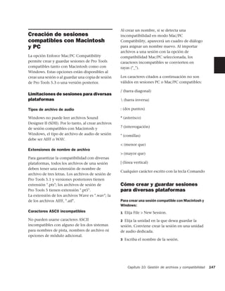 Al crear un nombre, si se detecta una
Creación de sesiones                                  incompatibilidad en modo Mac/PC
compatibles con Macintosh                             Compatibility, aparecerá un cuadro de diálogo
y PC                                                  para asignar un nombre nuevo. Al importar
                                                      archivos a una sesión con la opción de
La opción Enforce Mac/PC Compatibility                compatibilidad Mac/PC seleccionada, los
permite crear y guardar sesiones de Pro Tools         caracteres incompatibles se convierten en
compatibles tanto con Macintosh como con              rayas ("_").
Windows. Estas opciones están disponibles al
crear una sesión o al guardar una copia de sesión     Los caracteres citados a continuación no son
de Pro Tools 5.3 o una versión posterior.             válidos en sesiones PC o Mac/PC compatibles:

                                                      / (barra diagonal)
Limitaciones de sesiones para diversas
plataformas                                            (barra inversa)

Tipos de archivo de audio                             : (dos puntos)

Windows no puede leer archivos Sound                  * (asterisco)
Designer II (SDII). Por lo tanto, al crear archivos
de sesión compatibles con Macintosh y                 ? (interrogación)
Windows, el tipo de archivo de audio de sesión        " (comillas)
debe ser AIFF o WAV.
                                                      < (menor que)
Extensiones de nombre de archivo
                                                      > (mayor que)
Para garantizar la compatibilidad con diversas
plataformas, todos los archivos de una sesión         | (línea vertical)
deben tener una extensión de nombre de
                                                      Cualquier carácter escrito con la tecla Comando
archivo de tres letras. Los archivos de sesión de
Pro Tools 5.1 y versiones posteriores tienen
extensión ".pts"; los archivos de sesión de           Cómo crear y guardar sesiones
Pro Tools 5 tienen extensión ".pt5".                  para diversas plataformas
La extensión de los archivos Wave es ".wav"; la
de los archivos AIFF, ".aif".                         Para crear una sesión compatible con Macintosh y
                                                      Windows:
Caracteres ASCII incompatibles                        1 Elija File > New Session.

No pueden usarse caracteres ASCII                     2 Elija la unidad en la que desea guardar la
incompatibles con alguno de los dos sistemas          sesión. Conviene crear la sesión en una unidad
para nombres de pista, nombres de archivo ni          de audio dedicada.
opciones de módulo adicional.
                                                      3 Escriba el nombre de la sesión.




                                                          Capítulo 10: Gestión de archivos y compatibilidad   147
 