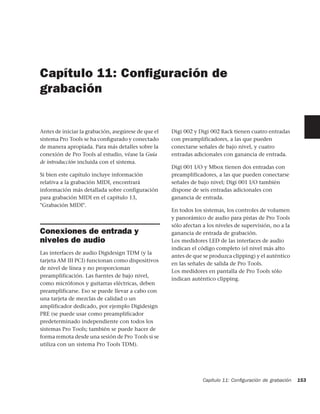 Capítulo 11: Conﬁguración de
grabación


Antes de iniciar la grabación, asegúrese de que el   Digi 002 y Digi 002 Rack tienen cuatro entradas
sistema Pro Tools se ha conﬁgurado y conectado       con preamplificadores, a las que pueden
de manera apropiada. Para más detalles sobre la      conectarse señales de bajo nivel, y cuatro
conexión de Pro Tools al estudio, véase la Guía      entradas adicionales con ganancia de entrada.
de introducción incluida con el sistema.
                                                     Digi 001 I/O y Mbox tienen dos entradas con
Si bien este capítulo incluye información            preamplificadores, a las que pueden conectarse
relativa a la grabación MIDI, encontrará             señales de bajo nivel; Digi 001 I/O también
información más detallada sobre configuración        dispone de seis entradas adicionales con
para grabación MIDI en el capítulo 13,               ganancia de entrada.
"Grabación MIDI".
                                                     En todos los sistemas, los controles de volumen
                                                     y panorámico de audio para pistas de Pro Tools
                                                     sólo afectan a los niveles de supervisión, no a la
Conexiones de entrada y                              ganancia de entrada de grabación.
niveles de audio                                     Los medidores LED de las interfaces de audio
                                                     indican el código completo (el nivel más alto
Las interfaces de audio Digidesign TDM (y la
                                                     antes de que se produzca clipping) y el auténtico
tarjeta AM III PCI) funcionan como dispositivos
                                                     en las señales de salida de Pro Tools.
de nivel de línea y no proporcionan
                                                     Los medidores en pantalla de Pro Tools sólo
preamplificación. Las fuentes de bajo nivel,
                                                     indican auténtico clipping.
como micrófonos y guitarras eléctricas, deben
preamplificarse. Eso se puede llevar a cabo con
una tarjeta de mezclas de calidad o un
amplificador dedicado, por ejemplo Digidesign
PRE (se puede usar como preamplificador
predeterminado independiente con todos los
sistemas Pro Tools; también se puede hacer de
forma remota desde una sesión de Pro Tools si se
utiliza con un sistema Pro Tools TDM).




                                                                  Capítulo 11: Conﬁguración de grabación   153
 