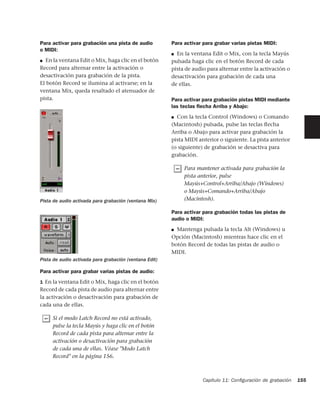 Para activar para grabación una pista de audio          Para activar para grabar varias pistas MIDI:
o MIDI:
                                                        ■ En la ventana Edit o Mix, con la tecla Mayús
■ En la ventana Edit o Mix, haga clic en el botón       pulsada haga clic en el botón Record de cada
Record para alternar entre la activación o              pista de audio para alternar entre la activación o
desactivación para grabación de la pista.               desactivación para grabación de cada una
El botón Record se ilumina al activarse; en la          de ellas.
ventana Mix, queda resaltado el atenuador de
pista.                                                  Para activar para grabación pistas MIDI mediante
                                                        las teclas ﬂecha Arriba y Abajo:
                                                        ■ Con la tecla Control (Windows) o Comando
                                                        (Macintosh) pulsada, pulse las teclas ﬂecha
                                                        Arriba o Abajo para activar para grabación la
                                                        pista MIDI anterior o siguiente. La pista anterior
                                                        (o siguiente) de grabación se desactiva para
                                                        grabación.

                                                             Para mantener activada para grabación la
                                                             pista anterior, pulse
                                                             Mayús+Control+Arriba/Abajo (Windows)
                                                             o Mayús+Comando+Arriba/Abajo
Pista de audio activada para grabación (ventana Mix)         (Macintosh).

                                                        Para activar para grabación todas las pistas de
                                                        audio o MIDI:
                                                        ■ Mantenga pulsada la tecla Alt (Windows) u
                                                        Opción (Macintosh) mientras hace clic en el
                                                        botón Record de todas las pistas de audio o
                                                        MIDI.
Pista de audio activada para grabación (ventana Edit)

Para activar para grabar varias pistas de audio:
1 En la ventana Edit o Mix, haga clic en el botón
Record de cada pista de audio para alternar entre
la activación o desactivación para grabación de
cada una de ellas.

     Si el modo Latch Record no está activado,
     pulse la tecla Mayús y haga clic en el botón
     Record de cada pista para alternar entre la
     activación o desactivación para grabación
     de cada una de ellas. Véase "Modo Latch
     Record" en la página 156.



                                                                     Capítulo 11: Conﬁguración de grabación   155
 
