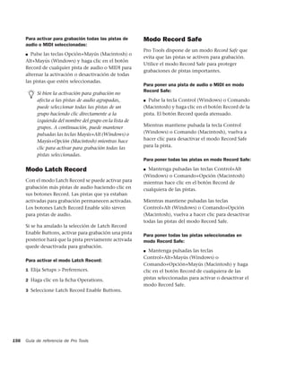 Para activar para grabación todas las pistas de      Modo Record Safe
      audio o MIDI seleccionadas:
                                                           Pro Tools dispone de un modo Record Safe que
      ■  Pulse las teclas Opción+Mayús (Macintosh) o
                                                           evita que las pistas se activen para grabación.
      Alt+Mayús (Windows) y haga clic en el botón
                                                           Utilice el modo Record Safe para proteger
      Record de cualquier pista de audio o MIDI para
                                                           grabaciones de pistas importantes.
      alternar la activación o desactivación de todas
      las pistas que estén seleccionadas.
                                                           Para poner una pista de audio o MIDI en modo
                                                           Record Safe:
           Si bien la activación para grabación no
           afecta a las pistas de audio agrupadas,         ■ Pulse la tecla Control (Windows) o Comando

           puede seleccionar todas las pistas de un        (Macintosh) y haga clic en el botón Record de la
           grupo haciendo clic directamente a la           pista. El botón Record queda atenuado.
           izquierda del nombre del grupo en la lista de
           grupos. A continuación, puede mantener          Mientras mantiene pulsada la tecla Control
           pulsadas las teclas Mayús+Alt (Windows) o       (Windows) o Comando (Macintosh), vuelva a
           Mayús+Opción (Macintosh) mientras hace          hacer clic para desactivar el modo Record Safe
           clic para activar para grabación todas las      para la pista.
           pistas seleccionadas.
                                                           Para poner todas las pistas en modo Record Safe:

      Modo Latch Record                                    ■ Mantenga pulsadas las teclas Control+Alt
                                                           (Windows) o Comando+Opción (Macintosh)
      Con el modo Latch Record se puede activar para       mientras hace clic en el botón Record de
      grabación más pistas de audio haciendo clic en       cualquiera de las pistas.
      sus botones Record. Las pistas que ya estaban
      activadas para grabación permanecen activadas.       Mientras mantiene pulsadas las teclas
      Los botones Latch Record Enable sólo sirven          Control+Alt (Windows) o Comando+Opción
      para pistas de audio.                                (Macintosh), vuelva a hacer clic para desactivar
                                                           todas las pistas del modo Record Safe.
      Si se ha anulado la selección de Latch Record
      Enable Buttons, activar para grabación una pista
                                                           Para poner todas las pistas seleccionadas en
      posterior hará que la pista previamente activada     modo Record Safe:
      quede desactivada para grabación.
                                                           ■  Mantenga pulsadas las teclas
                                                           Control+Alt+Mayús (Windows) o
      Para activar el modo Latch Record:
                                                           Comando+Opción+Mayús (Macintosh) y haga
      1 Elija Setups > Preferences.                        clic en el botón Record de cualquiera de las
      2 Haga clic en la ﬁcha Operations.                   pistas seleccionadas para activar o desactivar el
                                                           modo Record Safe.
      3 Seleccione Latch Record Enable Buttons.




156   Guía de referencia de Pro Tools
 