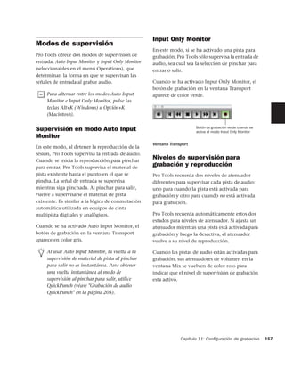 Input Only Monitor
Modos de supervisión
                                                   En este modo, si se ha activado una pista para
Pro Tools ofrece dos modos de supervisión de       grabación, Pro Tools sólo supervisa la entrada de
entrada, Auto Input Monitor y Input Only Monitor   audio, sea cual sea la selección de pinchar para
(seleccionables en el menú Operations), que        entrar o salir.
determinan la forma en que se supervisan las
señales de entrada al grabar audio.                Cuando se ha activado Input Only Monitor, el
                                                   botón de grabación en la ventana Transport
     Para alternar entre los modos Auto Input      aparece de color verde.
     Monitor e Input Only Monitor, pulse las
     teclas Alt+K (Windows) u Opción+K
     (Macintosh).

                                                                       Botón de grabación verde cuando se
Supervisión en modo Auto Input                                         activa el modo Input Only Monitor
Monitor
                                                   Ventana Transport
En este modo, al detener la reproducción de la
sesión, Pro Tools supervisa la entrada de audio.
Cuando se inicia la reproducción para pinchar
                                                   Niveles de supervisión para
para entrar, Pro Tools supervisa el material de
                                                   grabación y reproducción
pista existente hasta el punto en el que se        Pro Tools recuerda dos niveles de atenuador
pincha. La señal de entrada se supervisa           diferentes para supervisar cada pista de audio:
mientras siga pinchada. Al pinchar para salir,     uno para cuando la pista está activada para
vuelve a supervisarse el material de pista         grabación y otro para cuando no está activada
existente. Es similar a la lógica de conmutación   para grabación.
automática utilizada en equipos de cinta
multipista digitales y analógicos.                 Pro Tools recuerda automáticamente estos dos
                                                   estados para niveles de atenuador. Si ajusta un
Cuando se ha activado Auto Input Monitor, el       atenuador mientras una pista está activada para
botón de grabación en la ventana Transport         grabación y luego la desactiva, el atenuador
aparece en color gris.                             vuelve a su nivel de reproducción.

     Al usar Auto Input Monitor, la vuelta a la    Cuando las pistas de audio están activadas para
     supervisión de material de pista al pinchar   grabación, sus atenuadores de volumen en la
     para salir no es instantánea. Para obtener    ventana Mix se vuelven de color rojo para
     una vuelta instantánea al modo de             indicar que el nivel de supervisión de grabación
     supervisión al pinchar para salir, utilice    esta activo.
     QuickPunch (véase "Grabación de audio
     QuickPunch" en la página 205).




                                                                Capítulo 11: Conﬁguración de grabación      157
 