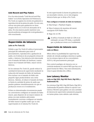 Link Record and Play Faders                          Si está supervisando la fuente de grabación con
                                                           un mezclador externo, no se oirá ninguna
      Si se ha seleccionado "Link Record and Play          latencia hasta que se dirija a Pro Tools.
      Faders" en la ficha Operation de Preferences,
      Pro Tools no registra los niveles de grabación y
                                                           Para conﬁgurar el tamaño de búfer de hardware:
      reproducción de las pistas de audio. En este caso,
      activar una pista para grabación no tiene            1 Elija Setups > Playback Engine.
      ningún efecto en el nivel de atenuador de la         2 Elija el número de muestras del menú
      pista. De esta manera puede mantener una             emergente H/W Buffer Size.
      mezcla uniforme al margen de si está grabando o
      sólo escuchando.                                     3 Haga clic en OK.

                                                                Si utiliza el tamaño de búfer de 128 en un
                                                                ordenador con una CPU lenta, es probable
      Supervisión de latencia                                   que se produzcan errores en el rendimiento.
      (sólo en Pro Tools LE)
                                                           Supervisión de latencia cero
      Debido a que Pro Tools LE utiliza el procesador
                                                           (sólo en Mbox)
      principal del ordenador para todo el
      procesamiento, reproducción y grabación de           Mbox ofrece la posibilidad de supervisar las
      audio, en el sistema se da un pequeño retraso de     señales de entrada analógica mientras se graba,
      audio, o latencia. Esta latencia está relacionada    sin los retrasos típicos de los convertidores
      con el tamaño del búfer de hardware; cuanto          A/D/A y del procesamiento principal.
      mayor sea el tamaño del búfer, mayor será la
      latencia.                                            Este control analógico de latencia cero se
                                                           controla mediente el control MIX que hay en el
      En los sistemas Pro Tools LE, puede reducir la       panel frontal de Mbox. Para más información,
      cantidad de latencia de supervisión mediante la      véase la guía Introducción a Mbox.
      reducción del tamaño de búfer de hardware.
      Pero incluso con el tamaño de búfer más
                                                           Low Latency Monitor
      pequeño sigue produciéndose una cierta
      latencia. Además, al reducir el tamaño de búfer      (sólo en Digi 002, Digi 002 Rack, Digi 001 y
      se limita la cantidad de pistas de audio que         Audiomedia III)
      pueden grabarse simultáneamente sin que se
                                                           Los sistemas Digi 002, Digi 002 Rack, Digi 001 y
      produzcan errores en el rendimiento.
                                                           Audiomedia III pueden utilizar la opción Low
      Si bien en determinadas circunstancias puede         Latency Monitor para grabar con una cantidad
      ser conveniente configurar un tamaño de búfer        de latencia de supervisión sumamente pequeña
      mayor, para disponer de un mayor número de           en tantas pistas como admita cada sistema.
      pistas con más módulos adicionales
      normalmente conviene configurar un tamaño
      de búfer menor al grabar audio que se está
      supervisando en el sistema Pro Tools LE.




158   Guía de referencia de Pro Tools
 