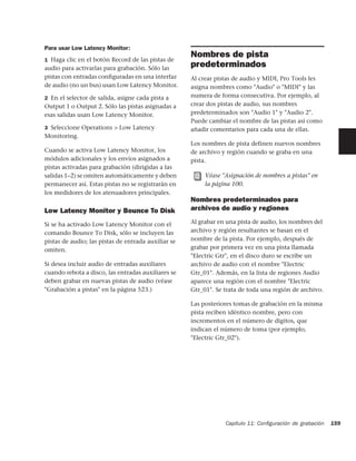 Para usar Low Latency Monitor:
1 Haga clic en el botón Record de las pistas de
                                                     Nombres de pista
audio para activarlas para grabación. Sólo las
                                                     predeterminados
pistas con entradas conﬁguradas en una interfaz      Al crear pistas de audio y MIDI, Pro Tools les
de audio (no un bus) usan Low Latency Monitor.       asigna nombres como "Audio" o "MIDI" y las
2 En el selector de salida, asigne cada pista a      numera de forma consecutiva. Por ejemplo, al
Output 1 o Output 2. Sólo las pistas asignadas a     crear dos pistas de audio, sus nombres
esas salidas usan Low Latency Monitor.               predeterminados son "Audio 1" y "Audio 2".
                                                     Puede cambiar el nombre de las pistas así como
3 Seleccione Operations > Low Latency                añadir comentarios para cada una de ellas.
Monitoring.
                                                     Los nombres de pista definen nuevos nombres
Cuando se activa Low Latency Monitor, los            de archivo y región cuando se graba en una
módulos adicionales y los envíos asignados a         pista.
pistas activadas para grabación (dirigidas a las
salidas 1–2) se omiten automáticamente y deben            Véase "Asignación de nombres a pistas" en
permanecer así. Estas pistas no se registrarán en         la página 100.
los medidores de los atenuadores principales.
                                                     Nombres predeterminados para
Low Latency Monitor y Bounce To Disk                 archivos de audio y regiones

Si se ha activado Low Latency Monitor con el         Al grabar en una pista de audio, los nombres del
comando Bounce To Disk, sólo se incluyen las         archivo y región resultantes se basan en el
pistas de audio; las pistas de entrada auxiliar se   nombre de la pista. Por ejemplo, después de
omiten.                                              grabar por primera vez en una pista llamada
                                                     "Electric Gtr", en el disco duro se escribe un
Si desea incluir audio de entradas auxiliares        archivo de audio con el nombre "Electric
cuando rebota a disco, las entradas auxiliares se    Gtr_01". Además, en la lista de regiones Audio
deben grabar en nuevas pistas de audio (véase        aparece una región con el nombre "Electric
"Grabación a pistas" en la página 523.)              Gtr_01". Se trata de toda una región de archivo.

                                                     Las posteriores tomas de grabación en la misma
                                                     pista reciben idéntico nombre, pero con
                                                     incrementos en el número de dígitos, que
                                                     indican el número de toma (por ejemplo,
                                                     "Electric Gtr_02").




                                                                 Capítulo 11: Conﬁguración de grabación   159
 