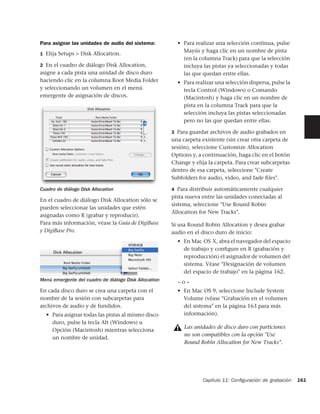 Para asignar las unidades de audio del sistema:          • Para realizar una selección continua, pulse
                                                           Mayús y haga clic en un nombre de pista
1 Elija Setups > Disk Allocation.
                                                           (en la columna Track) para que la selección
2 En el cuadro de diálogo Disk Allocation,                 incluya las pistas ya seleccionadas y todas
asigne a cada pista una unidad de disco duro               las que quedan entre ellas.
haciendo clic en la columna Root Media Folder            • Para realizar una selección dispersa, pulse la
y seleccionando un volumen en el menú                      tecla Control (Windows) o Comando
emergente de asignación de discos.                         (Macintosh) y haga clic en un nombre de
                                                           pista en la columna Track para que la
                                                           selección incluya las pistas seleccionadas
                                                           pero no las que quedan entre ellas.

                                                       3 Para guardar archivos de audio grabados en
                                                       una carpeta existente (sin crear otra carpeta de
                                                       sesión), seleccione Customize Allocation
                                                       Options y, a continuación, haga clic en el botón
                                                       Change y elija la carpeta. Para crear subcarpetas
                                                       dentro de esa carpeta, seleccione "Create
                                                       Subfolders for audio, video, and fade ﬁles".

Cuadro de diálogo Disk Allocation                      4 Para distribuir automáticamente cualquier
                                                       pista nueva entre las unidades conectadas al
En el cuadro de diálogo Disk Allocation sólo se
                                                       sistema, seleccione "Use Round Robin
pueden seleccionar las unidades que estén
                                                       Allocation for New Tracks".
asignadas como R (grabar y reproducir).
Para más información, véase la Guía de DigiBase        Si usa Round Robin Allocation y desea grabar
y DigiBase Pro.                                        audio en el disco duro de inicio:
                                                         • En Mac OS X, abra el navegador del espacio
                                                           de trabajo y conﬁgure en R (grabación y
                                                           reproducción) el asignador de volumen del
                                                           sistema. Véase "Designación de volumen
                                                           del espacio de trabajo" en la página 162.
Menú emergente del cuadro de diálogo Disk Allocation     –o–
En cada disco duro se crea una carpeta con el            • En Mac OS 9, seleccione Include System
nombre de la sesión con subcarpetas para                   Volume (véase "Grabación en el volumen
archivos de audio y de fundidos.                           del sistema" en la página 163 para más
  • Para asignar todas las pistas al mismo disco           información).
    duro, pulse la tecla Alt (Windows) u
                                                            Las unidades de disco duro con particiones
    Opción (Macintosh) mientras selecciona
                                                            no son compatibles con la opción "Use
    un nombre de unidad.
                                                            Round Robin Allocation for New Tracks".




                                                                   Capítulo 11: Conﬁguración de grabación   161
 