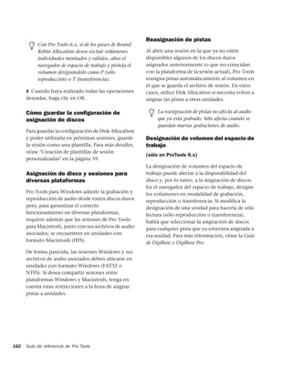 Reasignación de pistas
           Con Pro Tools 6.x, si de los pases de Round
           Robin Allocation desea excluir volúmenes       Al abrir una sesión en la que ya no estén
           individuales montados y válidos, abra el       disponibles algunos de los discos duros
           navegador de espacio de trabajo y proteja el   asignados anteriormente (o que no coincidan
           volumen designándolo como P (sólo              con la plataforma de la sesión actual), Pro Tools
           reproducción) o T (transferencia).             reasigna pistas automáticamente al volumen en
                                                          el que se guarda el archivo de sesión. En estos
      5 Cuando haya realizado todas las operaciones       casos, utilice Disk Allocation si necesita volver a
      deseadas, haga clic en OK.                          asignar las pistas a otras unidades.

      Cómo guardar la conﬁguración de                          La reasignación de pistas no afecta al audio
      asignación de discos                                     que ya está grabado. Sólo afecta cuando se
                                                               guardan nuevas grabaciones de audio.
      Para guardar la configuración de Disk Allocation
      y poder utilizarla en próximas sesiones, guarde     Designación de volumen del espacio de
      la sesión como una plantilla. Para más detalles,    trabajo
      véase "Creación de plantillas de sesión
                                                          (sólo en ProTools 6.x)
      personalizadas" en la página 59.
                                                          La designación de volumen del espacio de
      Asignación de disco y sesiones para                 trabajo puede afectar a la disponibilidad del
      diversas plataformas                                disco y, por lo tanto, a la asignación de discos.
                                                          En el navegador del espacio de trabajo, designe
      Pro Tools para Windows admite la grabación y        los volúmenes en modalidad de grabación,
      reproducción de audio desde varios discos duros     reproducción o transferencia. Si modifica la
      pero, para garantizar el correcto                   designación de una unidad para hacerla de sólo
      funcionamiento en diversas plataformas,             lectura (sólo reproducción o transferencia),
      requiere además que las sesiones de Pro Tools       habrá que seleccionar la asignación de discos
      para Macintosh, junto con sus archivos de audio     para cualquier pista que ya estuviera asignada a
      asociados, se encuentren en unidades con            esa unidad. Para más información, véase la Guía
      formato Macintosh (HFS).                            de DigiBase y DigiBase Pro.
      De forma parecida, las sesiones Windows y sus
      archivos de audio asociados deben ubicarse en
      unidades con formato Windows (FAT32 o
      NTFS). Si desea compartir sesiones entre
      plataformas Windows y Macintosh, tenga en
      cuenta estas restricciones a la hora de asignar
      pistas a unidades.




162   Guía de referencia de Pro Tools
 