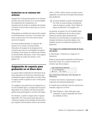 Grabación en el volumen del                          (HFS+ y NTFS). Dicho retraso se puede acortar
sistema                                              asignando un intervalo de tiempo determinado
                                                     para grabación.
Aunque Pro Tools permite grabar en el volumen
del disco duro del sistema, no es recomendable.           El retraso también se puede evitar poniendo
El rendimiento de la grabación y la                       Pro Tools en modo de pausa de grabación
reproducción de audio en unidades del sistema             antes de empezar a grabar. Véase "Modo de
es inferior al de los discos duros que no son los         pausa de grabación" en la página 175.
del sistema.
                                                     En general, la opción Use All Available Space
Debe grabar en unidades de sistema sólo cuando       dificulta el rendimiento de los discos duros.
sea absolutamente necesario: si el sistema sólo      Limitar la opción Open Ended Record
tiene un disco duro o los otros discos duros         Allocation no solo beneficia a la grabación y los
carecen de espacio.                                  tiempos de demora de pinchar grabar, sino
                                                     también mejora el rendimiento global de la
De forma predeterminada, el volumen del
                                                     grabación.
sistema no se incluye en Round Robin
Allocation (al margen de la designación de
                                                     Para asignar una cantidad determinada de tiempo
volumen que haya en el navegador de espacio          para grabar:
de trabajo). Para incluir el volumen del sistema
                                                     1 Elija Setups > Preferences y haga clic en
en Round Robin Allocation, véase "Para asignar
las unidades de audio del sistema:" en la            Operation.
página 161.                                          2 Bajo la opción Open Ended Record Allocation,
                                                     seleccione Limit To y escriba el número de
                                                     minutos que desea asignar.
Asignación de espacio para
grabación en el disco duro
La opción Open Ended Record Allocation de la
ficha Operation de Preferences determina qué         Open Ended Record Allocation, ﬁcha Operation de
cantidad del espacio disponible en el disco duro     Preferences
se asigna cuando se graba en una o varias pistas     El número de minutos especificado se asigna a
en Pro Tools.                                        cada pista activada para grabación.

Al configurar esta preferencia de asignación en      3 Cuando haya realizado todas las operaciones
Use All Available Space, se asigna todo el espacio   deseadas, haga clic en Done.
disponible en la unidad. Esta opción permite
grabar tomas prolongadas o sesiones más largas.           Elija Windows > Show Disk Space para
                                                          comprobar el espacio disponible que tienen
No obstante, cuando se asigna todo el espacio             las unidades de disco.
disponible, Pro Tools quizá tarde algo más en
comenzar a grabar en las unidades de disco duro
que empleen determinados archivos de sistema




                                                                  Capítulo 11: Conﬁguración de grabación   163
 
