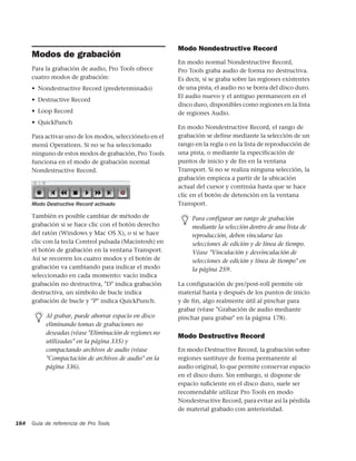 Modo Nondestructive Record
      Modos de grabación
                                                          En modo normal Nondestructive Record,
      Para la grabación de audio, Pro Tools ofrece        Pro Tools graba audio de forma no destructiva.
      cuatro modos de grabación:                          Es decir, si se graba sobre las regiones existentes
      • Nondestructive Record (predeterminado)            de una pista, el audio no se borra del disco duro.
                                                          El audio nuevo y el antiguo permanecen en el
      • Destructive Record
                                                          disco duro, disponibles como regiones en la lista
      • Loop Record                                       de regiones Audio.
      • QuickPunch
                                                          En modo Nondestructive Record, el rango de
      Para activar uno de los modos, selecciónelo en el   grabación se define mediante la selección de un
      menú Operations. Si no se ha seleccionado           rango en la regla o en la lista de reproducción de
      ninguno de estos modos de grabación, Pro Tools      una pista, o mediante la especificación de
      funciona en el modo de grabación normal             puntos de inicio y de fin en la ventana
      Nondestructive Record.                              Transport. Si no se realiza ninguna selección, la
                                                          grabación empieza a partir de la ubicación
                                                          actual del cursor y continúa hasta que se hace
                                                          clic en el botón de detención en la ventana
      Modo Destructive Record activado                    Transport.

      También es posible cambiar de método de                  Para configurar un rango de grabación
      grabación si se hace clic con el botón derecho           mediante la selección dentro de una lista de
      del ratón (Windows y Mac OS X), o si se hace             reproducción, deben vincularse las
      clic con la tecla Control pulsada (Macintosh) en         selecciones de edición y de línea de tiempo.
      el botón de grabación en la ventana Transport.           Véase "Vinculación y desvinculación de
      Así se recorren los cuatro modos y el botón de           selecciones de edición y línea de tiempo" en
      grabación va cambiando para indicar el modo              la página 259.
      seleccionado en cada momento: vacío indica
      grabación no destructiva, "D" indica grabación      La configuración de pre/post-roll permite oír
      destructiva, un símbolo de bucle indica             material hasta y después de los puntos de inicio
      grabación de bucle y "P" indica QuickPunch.         y de fin, algo realmente útil al pinchar para
                                                          grabar (véase "Grabación de audio mediante
           Al grabar, puede ahorrar espacio en disco      pinchar para grabar" en la página 178).
           eliminando tomas de grabaciones no
           deseadas (véase "Eliminación de regiones no
                                                          Modo Destructive Record
           utilizadas" en la página 335) y
           compactando archivos de audio (véase           En modo Destructive Record, la grabación sobre
           "Compactación de archivos de audio" en la      regiones sustituye de forma permanente al
           página 336).                                   audio original, lo que permite conservar espacio
                                                          en el disco duro. Sin embargo, si dispone de
                                                          espacio suﬁciente en el disco duro, suele ser
                                                          recomendable utilizar Pro Tools en modo
                                                          Nondestructive Record, para evitar así la pérdida
                                                          de material grabado con anterioridad.

164   Guía de referencia de Pro Tools
 