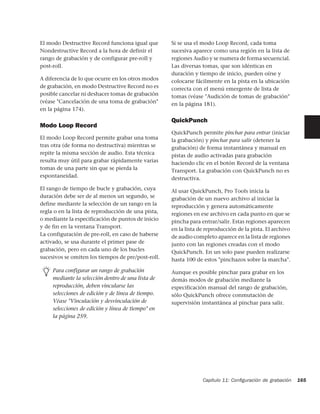 El modo Destructive Record funciona igual que       Si se usa el modo Loop Record, cada toma
Nondestructive Record a la hora de definir el       sucesiva aparece como una región en la lista de
rango de grabación y de configurar pre-roll y       regiones Audio y se numera de forma secuencial.
post-roll.                                          Las diversas tomas, que son idénticas en
                                                    duración y tiempo de inicio, pueden oírse y
A diferencia de lo que ocurre en los otros modos    colocarse fácilmente en la pista en la ubicación
de grabación, en modo Destructive Record no es      correcta con el menú emergente de lista de
posible cancelar ni deshacer tomas de grabación     tomas (véase "Audición de tomas de grabación"
(véase "Cancelación de una toma de grabación"       en la página 181).
en la página 174).

                                                    QuickPunch
Modo Loop Record
                                                    QuickPunch permite pinchar para entrar (iniciar
El modo Loop Record permite grabar una toma         la grabación) y pinchar para salir (detener la
tras otra (de forma no destructiva) mientras se     grabación) de forma instantánea y manual en
repite la misma sección de audio. Esta técnica      pistas de audio activadas para grabación
resulta muy útil para grabar rápidamente varias     haciendo clic en el botón Record de la ventana
tomas de una parte sin que se pierda la             Transport. La grabación con QuickPunch no es
espontaneidad.                                      destructiva.
El rango de tiempo de bucle y grabación, cuya       Al usar QuickPunch, Pro Tools inicia la
duración debe ser de al menos un segundo, se        grabación de un nuevo archivo al iniciar la
define mediante la selección de un rango en la      reproducción y genera automáticamente
regla o en la lista de reproducción de una pista,   regiones en ese archivo en cada punto en que se
o mediante la especificación de puntos de inicio    pincha para entrar/salir. Estas regiones aparecen
y de fin en la ventana Transport.                   en la lista de reproducción de la pista. El archivo
La configuración de pre-roll, en caso de haberse    de audio completo aparece en la lista de regiones
activado, se usa durante el primer pase de          junto con las regiones creadas con el modo
grabación, pero en cada uno de los bucles           QuickPunch. En un solo pase pueden realizarse
sucesivos se omiten los tiempos de pre/post-roll.   hasta 100 de estos "pinchazos sobre la marcha".

     Para configurar un rango de grabación          Aunque es posible pinchar para grabar en los
     mediante la selección dentro de una lista de   demás modos de grabación mediante la
     reproducción, deben vincularse las             especificación manual del rango de grabación,
     selecciones de edición y de línea de tiempo.   sólo QuickPunch ofrece conmutación de
     Véase "Vinculación y desvinculación de         supervisión instantánea al pinchar para salir.
     selecciones de edición y línea de tiempo" en
     la página 259.




                                                                 Capítulo 11: Conﬁguración de grabación   165
 