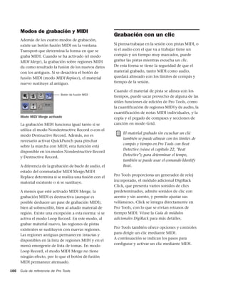 Modos de grabación y MIDI
                                                           Grabación con un clic
      Además de los cuatro modos de grabación,
      existe un botón fusión MIDI en la ventana            Si piensa trabajar en la sesión con pistas MIDI, o
      Transport que determina la forma en que se           si el audio con el que va a trabajar tiene un
      graba MIDI. Cuando se ha activado (el modo           compás y un tiempo muy marcados, puede
      MIDI Merge), la grabación sobre regiones MIDI        grabar las pistas mientras escucha un clic.
      da como resultado la fusión de los nuevos datos      De esta forma se tiene la seguridad de que el
      con los antiguos. Si se desactiva el botón de        material grabado, tanto MIDI como audio,
      fusión MIDI (modo MIDI Replace), el material         quedará alineado con los límites de compás y
      nuevo sustituye al antiguo.                          tiempo de la sesión.

                                                           Cuando el material de pista se alinea con los
                               Botón de fusión MIDI
                                                           tiempos, puede sacar provecho de alguna de las
                                                           útiles funciones de edición de Pro Tools, como
                                                           la cuantificación de regiones MIDI y de audio, la
                                                           cuantificación de notas MIDI individuales, y la
      Modo MIDI Merge activado                             copia y el pegado de compases y secciones de
      La grabación MIDI funciona igual tanto si se         canción en modo Grid.
      utiliza el modo Nondestructive Record o con el
                                                                El material grabado sin escuchar un clic
      modo Destructive Record. Además, no es
                                                                también se puede alinear con los límites de
      necesario activar QuickPunch para pinchar
                                                                compás y tiempo en Pro Tools con Beat
      sobre la marcha con MIDI; esta función está
                                                                Detective (véase el capítulo 22, "Beat
      disponible en los modos Nondestructive Record
                                                                Detective"); para determinar el tempo,
      y Destructive Record.
                                                                también se puede usar el comando Identify
      A diferencia de la grabación de bucle de audio, el        Beat.
      estado del conmutador MIDI Merge/MIDI
                                                           Pro Tools proporciona un generador de reloj
      Replace determina si se realiza una fusión con el
                                                           incorporado, el módulo adicional DigiRack
      material existente o si se sustituye.
                                                           Click, que presenta varios sonidos de clics
      A menos que esté activado MIDI Merge, la             predeteminados, admite sonidos de clic con
      grabación MIDI es destructiva (aunque es             acento y sin acento, y permite ajustar sus
      posible deshacer un pase de grabación MIDI),         volúmenes. Click se integra directamente en
      bien al sobrescribir, bien al añadir material de     Pro Tools, con lo que se eivtan retrasos de
      región. Existe una excepción a esta norma: si se     tiempo MIDI. Véase la Guía de módulos
      activa el modo Loop Record. En este modo, al         adicionales DigiRack para más detalles.
      grabar material nuevo, las regiones de pistas
                                                           Pro Tools también ofrece opciones y controles
      existentes se sustituyen con nuevas regiones.
                                                           para dirigir un clic mediante MIDI.
      Las regiones antiguas permanecen intactas y
                                                           A continuación se indican los pasos para
      disponibles en la lista de regiones MIDI y en el
                                                           configurar y activar un clic mediante MIDI.
      menú emergente de lista de tomas. En modo
      Loop Record, el modo MIDI Merge no tiene
      ningún efecto, por lo que el botón de fusión
      MIDI permanece atenuado.

166   Guía de referencia de Pro Tools
 