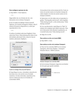 Para conﬁgurar opciones de clic:                  Al escuchar el clic en las sesiones de Pro Tools, la
                                                  nota con acento suena en el primer tiempo de
1 Elija MIDI > Click Options.
                                                  cada compás y la nota sin acento suena en los
  –o–                                             tiempos restantes.
Haga doble clic en el botón de clic o de          4 Seleccione si el clic debe oírse al reproducir y
descuento en la ventana Transport.                grabar, "During play and record", sólo al grabar,
                                                  "Only during record", o sólo al descontar, "Only
2 En el cuadro de diálogo Click/Countoff
                                                  during countoff".
Options, en el menú emergente Output, elija el
número de puerto (dispositivo) y canal que        5 Si se usa descuento, especiﬁque en "Bars" el
reproducirán el clic.                             número de compases que deben marcarse. Para
  –o–                                             oír el descuento sólo durante la grabación, en
                                                  Countoff seleccione "Only during record".
Si utiliza el módulo adicional DigiRack Click,
                                                  6 Haga clic en OK.
seleccione None. (Para información sobre el uso
del módulo adicional Click, véase la Guía de
módulos adicionales DigiRack.)                    Para activar un clic en el menú MIDI:
                                                  ■   Elija MIDI > Click.

                                                  Para activar un clic en la ventana Transport:
                                                  1 Para ver los controles MIDI en la ventana
                                                  Transport, seleccione Display > Transport
                                                  Window Shows > MIDI Controls.




                                                  Ventana Transport con controles MIDI

                                                  2 En la ventana Transport, haga clic en el botón
                                                  de clic para que quede resaltado.

Cuadro de diálogo Click/Countoff Options

3 Especiﬁque la nota, velocidad y duración de                                 Botón de clic
las notas con y sin acento con el teclado
numérico. Si está conectado, reproduzca los
nuevos valores de nota en el teclado de           Clic activado
controlador MIDI.




                                                                  Capítulo 11: Conﬁguración de grabación   167
 