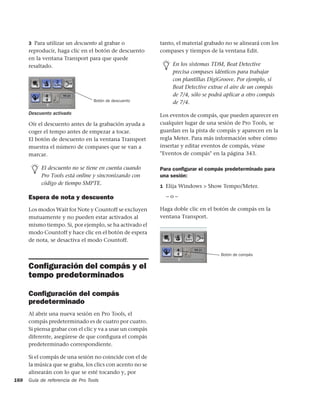 3 Para utilizar un descuento al grabar o             tanto, el material grabado no se alineará con los
      reproducir, haga clic en el botón de descuento       compases y tiempos de la ventana Edit.
      en la ventana Transport para que quede
      resaltado.                                                En los sistemas TDM, Beat Detective
                                                                precisa compases idénticos para trabajar
                                                                con plantillas DigiGroove. Por ejemplo, si
                                                                Beat Detective extrae el aire de un compás
                                                                de 7/4, sólo se podrá aplicar a otro compás
                                  Botón de descuento            de 7/4.
      Descuento activado                                   Los eventos de compás, que pueden aparecer en
      Oír el descuento antes de la grabación ayuda a       cualquier lugar de una sesión de Pro Tools, se
      coger el tempo antes de empezar a tocar.             guardan en la pista de compás y aparecen en la
      El botón de descuento en la ventana Transport        regla Meter. Para más información sobre cómo
      muestra el número de compases que se van a           insertar y editar eventos de compás, véase
      marcar.                                              "Eventos de compás" en la página 343.

           El descuento no se tiene en cuenta cuando       Para conﬁgurar el compás predeterminado para
           Pro Tools está online y sincronizando con       una sesión:
           código de tiempo SMPTE.
                                                           1 Elija Windows > Show Tempo/Meter.

      Espera de nota y descuento                             –o–

      Los modos Wait for Note y Countoff se excluyen       Haga doble clic en el botón de compás en la
      mutuamente y no pueden estar activados al            ventana Transport.
      mismo tiempo. Si, por ejemplo, se ha activado el
      modo Countoff y hace clic en el botón de espera
      de nota, se desactiva el modo Countoff.

                                                                                    Botón de compás


      Conﬁguración del compás y el
      tempo predeterminados

      Conﬁguración del compás
      predeterminado
      Al abrir una nueva sesión en Pro Tools, el
      compás predeterminado es de cuatro por cuatro.
      Si piensa grabar con el clic y va a usar un compás
      diferente, asegúrese de que conﬁgura el compás
      predeterminado correspondiente.

      Si el compás de una sesión no coincide con el de
      la música que se graba, los clics con acento no se
      alinearán con lo que se esté tocando y, por
168   Guía de referencia de Pro Tools
 