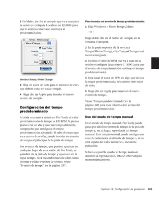 2 En Meter, escriba el compás que va a usar para   Para insertar un evento de tempo predeterminado:
la sesión y conﬁgure Location en 1|1|000 (para
                                                   1 Elija Windows > Show Tempo/Meter.
que el compás insertado sustituya al
predeterminado).                                     –o–

                                                   Haga doble clic en el botón de compás en la
                                                   ventana Transport.

                                                   2 En la parte superior de la ventana
                                                   Tempo/Meter Change, elija Tempo Change en el
                                                   menú emergente.

                                                   3 Escriba el valor de BPM que va a usar en la
                                                   sesión y conﬁgure Location en 1|1|000 (para que
                                                   el evento de tempo insertado sustituya al tempo
                                                   predeterminado).

                                                   4 Para basar el valor de BPM en algo que no sea
Ventana Tempo/Meter Change
                                                   la negra predeterminada, seleccione otro valor
3 Elija un valor de nota para el número de clics   de nota.
que deben sonar en cada compás.
                                                   5 Haga clic en Apply para insertar el nuevo
4 Haga clic en Apply para insertar el nuevo        evento de tempo.
evento de compás.
                                                   Véase "Tempo predeterminado" en la
                                                   página 340 para más información acerca del
Conﬁguración del tempo                             tempo predeterminado.
predeterminado
Al abrir una nueva sesión en Pro Tools, el valor   Uso del modo de tempo manual
predeterminado de tempo es 120 BPM. Si piensa
                                                   En el modo de tempo manual, Pro Tools puede
grabar con un clic y usar un tempo diferente,
                                                   pasar por alto los eventos de tempo de la pista de
compruebe que conﬁgura el tempo
                                                   tempo y, en su lugar, reproducir un tempo
predeterminado adecuado. Si sabe el tempo que
                                                   manual. Este tempo manual puede conﬁgurarse
va a usar en la sesión, puede insertar un evento
                                                   con el controlador deslizante de tempo o, si no
de tempo al principio de la pista de tempo.
                                                   está seguro del valor numérico, mediante
Los eventos de tempo, que pueden aparecer en       pulsación.
cualquier lugar de una sesión de Pro Tools, se
                                                   Si bien es posible ajustar el tempo manual
guardan en la pista de tempo y aparecen en la
                                                   durante la reproducción, ésta se interrumpirá
regla Tempo. Para más información sobre cómo
                                                   momentáneamente.
insertar y editar eventos de tempo, véase
"Eventos de tempo" en la página 337.




                                                                Capítulo 11: Conﬁguración de grabación   169
 