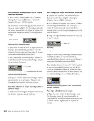 Para conﬁgurar el tempo manual con el control               Para conﬁgurar el tempo manual con el botón Tap:
      deslizante de tempo:
                                                                  1 Para ver los controles MIDI en la ventana
      1 Para ver los controles MIDI en la ventana                 Transport, seleccione Display > Transport
      Transport, seleccione Display > Transport                   Window Shows > MIDI Controls.
      Window Shows > MIDI Controls.
                                                                  2 En la ventana Transport, haga clic en el botón
      En la ventana Transport, haga clic en el botón de           de director para resaltarlo. Pro Tools pasa a
      director para resaltarlo. Pro Tools pasa a modo             modo de tempo manual. En este modo se
      de tempo manual. En este modo se omiten los                 omiten los eventos de tempo que aparecen en la
      eventos de tempo que aparecen en la pista de                pista de tempo.
      tempo.
                                                                  3 Haga clic repetidamente en el botón Tap con
                                                                  el nuevo tempo.
      Botón de director


                                                                                           Botón Tap
      Modo de tempo manual activado

      2 Para basar el valor de BPM en algo que no sea             Botón Tap
      la negra predeterminada, cambie el valor de
                                                                      –o–
      nota en el menú emergente de valor de tiempo
      (justo a la izquierda del botón Tap).                       Haga clic en el campo de tempo para que quede
                                                                  resaltado y defina un valor mediante la
      3 Para introducir un nuevo tempo, arrastre el
                                                                  reproducción repetida de una nota con el nuevo
      control deslizante horizontal de tempo situado
                                                                  tempo en el teclado controlador MIDI.
      en la ventana Transport.
                                                                  Para calcular el nuevo tempo, Pro Tools requiere
                               Valor BPM                          al menos cuatro pulsaciones (cada una de las
                                                                  cuales se muestra en el área de pulsación al ser
                                    Control deslizante de tempo   recibida). El valor calculado de BPM aparece en
      Control deslizante de tempo                                 el campo de tempo en la ventana Transport.

      Para que el control deslizante de tempo sea más
      preciso, pulse la tecla Control (Windows) o
      Comando (Macintosh) mientras arrastra.

                                                                  Pulsaciones y valores de tempo como aparecen en la
      Para salir del modo de tempo manual y activar la            ventana Transporte
      pista de tempo:
                                                                  Para dejar activado el nuevo tempo:
      ■ En la ventana Transport, haga clic en el botón
      de director para que quede resaltado.                       ■  Haga clic en el botón de director para sacar
                                                                  Pro Tools del modo de tempo manual y, a
                                                                  continuación, inserte un evento de tempo (con
                                                                  el nuevo tempo) al principio de la pista de
                                                                  tempo.




170   Guía de referencia de Pro Tools
 