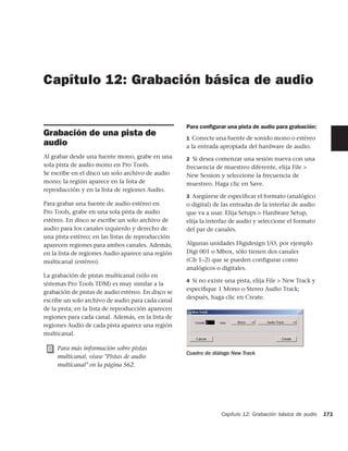 Capítulo 12: Grabación básica de audio


                                                    Para conﬁgurar una pista de audio para grabación:
Grabación de una pista de                           1 Conecte una fuente de sonido mono o estéreo
audio                                               a la entrada apropiada del hardware de audio.
Al grabar desde una fuente mono, grabe en una       2 Si desea comenzar una sesión nueva con una
sola pista de audio mono en Pro Tools.              frecuencia de muestreo diferente, elija File >
Se escribe en el disco un solo archivo de audio     New Session y seleccione la frecuencia de
mono; la región aparece en la lista de              muestreo. Haga clic en Save.
reproducción y en la lista de regiones Audio.
                                                    3 Asegúrese de especiﬁcar el formato (analógico
Para grabar una fuente de audio estéreo en          o digital) de las entradas de la interfaz de audio
Pro Tools, grabe en una sola pista de audio         que va a usar. Elija Setups > Hardware Setup,
estéreo. En disco se escribe un solo archivo de     elija la interfaz de audio y seleccione el formato
audio para los canales izquierdo y derecho de       del par de canales.
una pista estéreo; en las listas de reproducción
aparecen regiones para ambos canales. Además,       Algunas unidades Digidesign I/O, por ejemplo
en la lista de regiones Audio aparece una región    Digi 001 o Mbox, sólo tienen dos canales
multicanal (estéreo).                               (Ch 1–2) que se pueden configurar como
                                                    analógicos o digitales.
La grabación de pistas multicanal (sólo en
                                                    4 Si no existe una pista, elija File > New Track y
sistemas Pro Tools TDM) es muy similar a la
                                                    especiﬁque 1 Mono o Stereo Audio Track;
grabación de pistas de audio estéreo. En disco se
                                                    después, haga clic en Create.
escribe un solo archivo de audio para cada canal
de la pista; en la lista de reproducción aparecen
regiones para cada canal. Además, en la lista de
regiones Audio de cada pista aparece una región
multicanal.

     Para más información sobre pistas
                                                    Cuadro de diálogo New Track
     multicanal, véase "Pistas de audio
     multicanal" en la página 562.




                                                                 Capítulo 12: Grabación básica de audio   171
 