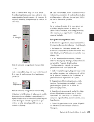 8 En la ventana Mix, haga clic en el botón           10 En la ventana Mix, ajuste los atenuadores de
Record de la pista de audio para activar la pista    volumen y panorámico de audio de la pista. Esta
para grabación. Los atenuadores de volumen de        conﬁguración es sólo para ﬁnes de supervisión y
las pistas activadas para grabación se vuelven de    no afecta al material grabado.
color rojo.                                            –o–

                                                     En la ventana de salida de la pista, ajuste los
                                                     controles del panorámico de audio y del
                                                     atenuador de volumen. Esta conﬁguración es
                                                     sólo para ﬁnes de supervisión y no afecta al
 Botón                                               material grabado.
 de grabación
                                                     Para grabar en una pista de audio:
                                                     1 En el menú Operations, anule la selección de
                                                     Destructive Record, Loop Record y QuickPunch.

                                                     2 En la ventana Transport, active Click y
                                                     Countoff si desea utilizar dichas funciones. Para
                                                     más detalles, véase "Grabación con un clic" en la
                                                     página 166.

                                                     3 Si usa información de compás y tempo,
                                                     indique el compás y el tempo predeterminados
                                                     de la sesión. Para más detalles, véase
Botón de activación para grabación (ventana Mix)     "Conﬁguración del compás y el tempo
  –o–                                                predeterminados" en la página 168.

                                                     4 En la ventana Transport, haga clic en el botón
En la ventana Edit, haga clic en el botón Record
                                                     de vuelta a cero para que los tiempos de inicio y
de la pista de audio para activar la pista para
                                                     ﬁn se borren. Con esta acción, comenzará la
grabación.
                                                     grabación desde el principio de la pista.

                                                     5 Haga clic en el botón de grabación en la
  Botón                                              ventana Transport para introducir el modo
  de grabación
                                                     preparado para grabación. El botón de
                                                     grabación parpadeará.
Botón de activación para grabación (ventana Edit)    6 Cuando quiera empezar la grabación, haga

9 Ajuste el nivel de salida de la fuente de sonido   clic en el botón de reproducción. Si utiliza
(instrumento, mezclador o preampliﬁcador).           descuento, Pro Tools marca el número de
Supervise los niveles de los medidores de la pista   compases especiﬁcado y, a continuación, inicia
en Pro Tools para tener la seguridad de que          la grabación.
obtiene la señal más alta posible sin que se         7 Cuando haya terminado de grabar, haga clic
produzca clipping.                                   en el botón de detención en la ventana
                                                     Transport.

                                                                  Capítulo 12: Grabación básica de audio   173
 