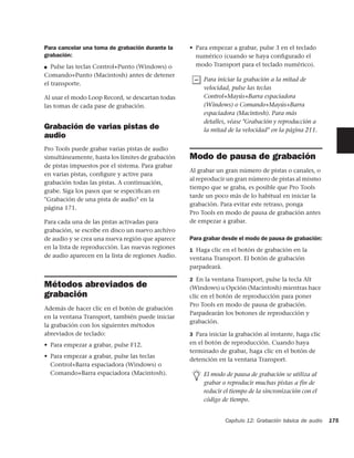 Para cancelar una toma de grabación durante la     • Para empezar a grabar, pulse 3 en el teclado
grabación:                                           numérico (cuando se haya conﬁgurado el
■  Pulse las teclas Control+Punto (Windows) o        modo Transport para el teclado numérico).
Comando+Punto (Macintosh) antes de detener
                                                        Para iniciar la grabación a la mitad de
el transporte.
                                                        velocidad, pulse las teclas
Al usar el modo Loop Record, se descartan todas         Control+Mayús+Barra espaciadora
las tomas de cada pase de grabación.                    (Windows) o Comando+Mayús+Barra
                                                        espaciadora (Macintosh). Para más
                                                        detalles, véase "Grabación y reproducción a
Grabación de varias pistas de                           la mitad de la velocidad" en la página 211.
audio
Pro Tools puede grabar varias pistas de audio
simultáneamente, hasta los límites de grabación    Modo de pausa de grabación
de pistas impuestos por el sistema. Para grabar
                                                   Al grabar un gran número de pistas o canales, o
en varias pistas, conﬁgure y active para
                                                   al reproducir un gran número de pistas al mismo
grabación todas las pistas. A continuación,
                                                   tiempo que se graba, es posible que Pro Tools
grabe. Siga los pasos que se especiﬁcan en
                                                   tarde un poco más de lo habitual en iniciar la
"Grabación de una pista de audio" en la
                                                   grabación. Para evitar este retraso, ponga
página 171.
                                                   Pro Tools en modo de pausa de grabación antes
Para cada una de las pistas activadas para         de empezar a grabar.
grabación, se escribe en disco un nuevo archivo
de audio y se crea una nueva región que aparece    Para grabar desde el modo de pausa de grabación:
en la lista de reproducción. Las nuevas regiones   1 Haga clic en el botón de grabación en la
de audio aparecen en la lista de regiones Audio.   ventana Transport. El botón de grabación
                                                   parpadeará.

                                                   2 En la ventana Transport, pulse la tecla Alt
Métodos abreviados de                              (Windows) u Opción (Macintosh) mientras hace
grabación                                          clic en el botón de reproducción para poner
                                                   Pro Tools en modo de pausa de grabación.
Además de hacer clic en el botón de grabación
                                                   Parpadearán los botones de reproducción y
en la ventana Transport, también puede iniciar
                                                   grabación.
la grabación con los siguientes métodos
abreviados de teclado:                             3 Para iniciar la grabación al instante, haga clic

• Para empezar a grabar, pulse F12.                en el botón de reproducción. Cuando haya
                                                   terminado de grabar, haga clic en el botón de
• Para empezar a grabar, pulse las teclas
                                                   detención en la ventana Transport.
  Control+Barra espaciadora (Windows) o
  Comando+Barra espaciadora (Macintosh).                El modo de pausa de grabación se utiliza al
                                                        grabar o reproducir muchas pistas a fin de
                                                        reducir el tiempo de la sincronización con el
                                                        código de tiempo.


                                                                Capítulo 12: Grabación básica de audio   175
 