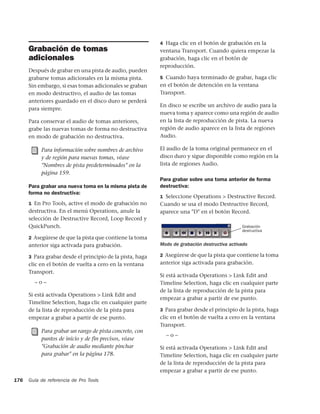 4 Haga clic en el botón de grabación en la
      Grabación de tomas                                   ventana Transport. Cuando quiera empezar la
      adicionales                                          grabación, haga clic en el botón de
                                                           reproducción.
      Después de grabar en una pista de audio, pueden
      grabarse tomas adicionales en la misma pista.        5 Cuando haya terminado de grabar, haga clic
      Sin embargo, si esas tomas adicionales se graban     en el botón de detención en la ventana
      en modo destructivo, el audio de las tomas           Transport.
      anteriores guardado en el disco duro se perderá
                                                           En disco se escribe un archivo de audio para la
      para siempre.
                                                           nueva toma y aparece como una región de audio
      Para conservar el audio de tomas anteriores,         en la lista de reproducción de pista. La nueva
      grabe las nuevas tomas de forma no destructiva       región de audio aparece en la lista de regiones
      en modo de grabación no destructiva.                 Audio.

           Para información sobre nombres de archivo       El audio de la toma original permanece en el
           y de región para nuevas tomas, véase            disco duro y sigue disponible como región en la
           "Nombres de pista predeterminados" en la        lista de regiones Audio.
           página 159.
                                                           Para grabar sobre una toma anterior de forma
      Para grabar una nueva toma en la misma pista de      destructiva:
      forma no destructiva:
                                                           1 Seleccione Operations > Destructive Record.
      1 En Pro Tools, active el modo de grabación no       Cuando se usa el modo Destructive Record,
      destructiva. En el menú Operations, anule la         aparece una "D" en el botón Record.
      selección de Destructive Record, Loop Record y
      QuickPunch.                                                                             Grabación
                                                                                              destructiva
      2 Asegúrese de que la pista que contiene la toma
      anterior siga activada para grabación.               Modo de grabación destructiva activado

      3 Para grabar desde el principio de la pista, haga   2 Asegúrese de que la pista que contiene la toma
      clic en el botón de vuelta a cero en la ventana      anterior siga activada para grabación.
      Transport.
                                                           Si está activada Operations > Link Edit and
        –o–                                                Timeline Selection, haga clic en cualquier parte
                                                           de la lista de reproducción de la pista para
      Si está activada Operations > Link Edit and
                                                           empezar a grabar a partir de ese punto.
      Timeline Selection, haga clic en cualquier parte
      de la lista de reproducción de la pista para         3 Para grabar desde el principio de la pista, haga
      empezar a grabar a partir de ese punto.              clic en el botón de vuelta a cero en la ventana
                                                           Transport.
           Para grabar un rango de pista concreto, con
                                                             –o–
           puntos de inicio y de fin precisos, véase
           "Grabación de audio mediante pinchar            Si está activada Operations > Link Edit and
           para grabar" en la página 178.                  Timeline Selection, haga clic en cualquier parte
                                                           de la lista de reproducción de la pista para
                                                           empezar a grabar a partir de ese punto.
176   Guía de referencia de Pro Tools
 