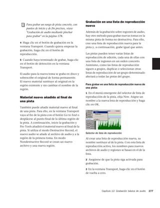 Grabación en una lista de reproducción
     Para grabar un rango de pista concreto, con     nueva
     puntos de inicio y de fin precisos, véase
     "Grabación de audio mediante pinchar            Además de la grabación sobre regiones de audio,
     para grabar" en la página 178.                  hay otro método para grabar nuevas tomas en la
                                                     misma pista de forma no destructiva. Para ello,
4 Haga clic en el botón de grabación en la           cree una lista de reproducción nueva para la
ventana Transport. Cuando quiera empezar la          pista y, a continuación, grabe igual que antes.
grabación, haga clic en el botón de
reproducción.                                        Las pistas pueden tener varias listas de
                                                     reproducción de edición, cada una de ellas con
5 Cuando haya terminado de grabar, haga clic
                                                     una lista de regiones en un orden concreto.
en el botón de detención en la ventana
                                                     Asimismo, como las listas de reproducción
Transport.
                                                     siguen a grupos, duplicar o seleccionar otras
El audio para la nueva toma se graba en disco y      listas de reproducción de un grupo determinado
sobrescribe el original de forma permanente.         afectará a todas las pistas del grupo.
El nuevo material sustituye al original en la
región existente y sin cambiar el nombre de la       Para grabar en una lista de reproducción nueva de
                                                     una pista:
región.
                                                     1 En el menú emergente del selector de lista de
Material nuevo añadido al ﬁnal de                    reproducción de la pista, elija New. Asigne un
una pista                                            nombre a la nueva lista de reproducción y haga
                                                     clic en OK.
También puede añadir material nuevo al final
de una pista. Para ello, en la ventana Transport
vaya al fin de la pista con el botón Go to End o
desplácese al punto final de la última región de
la pista. A continuación, inicie la grabación y
Pro Tools añadirá el material nuevo al final de la
pista. Si utiliza el modo Destructive Record, el
nuevo audio se añade al archivo de audio y a la      Selector de lista de reproducción
región de la primera toma. En modo                   Al crear una lista de reproducción nueva, su
Nondestructive Record se crean un nuevo              nombre sustituye al de la pista. Con esta lista de
archivo y una nueva región.                          reproducción activa, los nombres para nuevos
                                                     archivos de audio y regiones se basan en el de la
                                                     lista.

                                                     2 Asegúrese de que la pista siga activada para
                                                     grabación.

                                                     3 En la ventana Transport, haga clic en el botón
                                                     de vuelta a cero.




                                                                   Capítulo 12: Grabación básica de audio   177
 