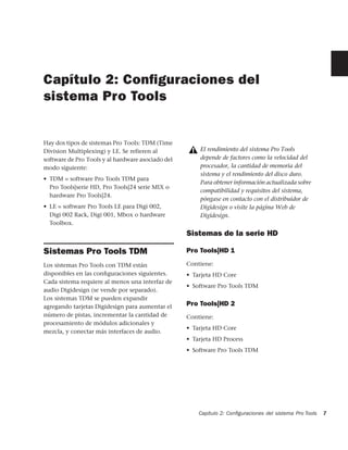Capítulo 2: Conﬁguraciones del
sistema Pro Tools


Hay dos tipos de sistemas Pro Tools: TDM (Time
Division Multiplexing) y LE. Se refieren al            El rendimiento del sistema Pro Tools
software de Pro Tools y al hardware asociado del       depende de factores como la velocidad del
modo siguiente:                                        procesador, la cantidad de memoria del
                                                       sistema y el rendimiento del disco duro.
• TDM = software Pro Tools TDM para
                                                       Para obtener información actualizada sobre
  Pro Tools|serie HD, Pro Tools|24 serie MIX o
                                                       compatibilidad y requisitos del sistema,
  hardware Pro Tools|24.
                                                       póngase en contacto con el distribuidor de
• LE = software Pro Tools LE para Digi 002,            Digidesign o visite la página Web de
  Digi 002 Rack, Digi 001, Mbox o hardware             Digidesign.
  Toolbox.
                                                   Sistemas de la serie HD

Sistemas Pro Tools TDM                             Pro Tools|HD 1

Los sistemas Pro Tools con TDM están               Contiene:
disponibles en las conﬁguraciones siguientes.      • Tarjeta HD Core
Cada sistema requiere al menos una interfaz de
                                                   • Software Pro Tools TDM
audio Digidesign (se vende por separado).
Los sistemas TDM se pueden expandir
agregando tarjetas Digidesign para aumentar el     Pro Tools|HD 2
número de pistas, incrementar la cantidad de       Contiene:
procesamiento de módulos adicionales y
                                                   • Tarjeta HD Core
mezcla, y conectar más interfaces de audio.
                                                   • Tarjeta HD Process
                                                   • Software Pro Tools TDM




                                                       Capítulo 2: Conﬁguraciones del sistema Pro Tools   7
 