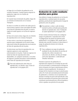 4 Haga clic en el botón de grabación en la
      ventana Transport. Cuando quiera empezar la          Grabación de audio mediante
      grabación, haga clic en el botón de                  pinchar para grabar
      reproducción.
                                                           Para deﬁnir el rango de grabación en la lista de
      5 Cuando haya terminado de grabar, haga clic         reproducción o sustituir parte de una pista
      en el botón de detención en la ventana               grabada, puede pinchar especiﬁcando el rango de
      Transport.                                           grabación antes de grabar.

      En disco se escribe un archivo de audio para la           Para pinchar y entrar o salir de forma
      nueva toma y aparece como una región de audio             manual en pistas activadas para grabación
      en la lista de reproducción de pista. La nueva            durante la reproducción, véase "Grabación
      región de audio aparece en la lista de regiones           de audio QuickPunch" en la página 205.
      Audio.
                                                           Si bien existen diversas formas de configurar
      6 Para oír la nueva toma, haga clic en el botón
                                                           rangos de grabación y reproducción (véase
      de reproducción en la ventana Transport.
                                                           "Configuración de puntos de pinchar para
      7 Para volver a una lista de reproducción            grabar/bucle" en la página 184), puede que el
      anterior para compararla con la nueva toma,          método más sencillo consista en seleccionar el
      seleccione la lista de reproducción en el selector   rango de grabación dentro de la lista de
      de lista de reproducción de la pista.                reproducción.

      Al seleccionar una lista de reproducción, sus             Para configurar un rango de grabación
      regiones aparecen como aparecían                          mediante la selección dentro de una lista de
      anteriormente en la pista. Todas las regiones de          reproducción, deben vincularse las
      todas las listas de reproducción están                    selecciones de edición y de línea de tiempo
      disponibles, en cualquier momento, en la lista            (seleccione Operations > Link Edit and
      de regiones y pueden mezclarse e intercambiarse           Timeline Selection).
      entre listas de reproducción de pistas.
                                                           Durante el proceso de grabación, la
           Para más información sobre listas de            reproducción empieza en el tiempo de pre-roll
           reproducción y su edición, véase "Listas de     (si se ha activado) y continúa hasta el tiempo de
           reproducción" en la página 227.                 inicio (el punto en el que se pincha para entrar),
                                                           donde se inicia la grabación. Al alcanzar el
                                                           tiempo de fin (el punto en el que se pincha para
                                                           salir), Pro Tools sale automáticamente del modo
                                                           de grabación y continúa con la reproducción
                                                           durante el tiempo de post-roll especificado. Esta
                                                           función automática de pinchar para entrar/salir
                                                           constituye una forma precisa y eficaz de grabar o
                                                           volver a grabar una porción de una pista.




178   Guía de referencia de Pro Tools
 