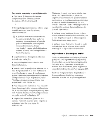 Para pinchar para grabar en una pista de audio:     Al alcanzar el punto en el que se pincha para
                                                    entrar, Pro Tools comienza la grabación.
1 Para grabar de forma no destructiva,
                                                    La grabación continúa hasta que se alcanza el
compruebe que no esté seleccionada
                                                    punto en que se pincha para salir, a menos que
Operations > Destructive Record.
                                                    se haga clic en el botón de detención en la
  –o–                                               ventana Transport. Si se ha activado post-roll, la
                                                    reproducción continúa durante el tiempo de
Si desea grabar permanentemente sobre el rango
                                                    post-roll especificado.
especificado, seleccione Operations >
Destructive Record.                                 Si graba de forma no destructiva, en el disco
                                                    duro se escribe un archivo de audio nuevo, y en
     Si graba en modo Nondestructive Record,
                                                    la pista de grabación y en la lista de regiones
     las acciones de pinchar para grabar no
                                                    Audio aparece una región nueva.
     sustituyen permanentemente al material
     grabado anteriormente. Si desea grabar         Si graba en modo Destructive Record, el audio
     permanentemente sobre el rango                 nuevo sobrescribe al material anterior en el
     especificado (y guardar sólo la última toma    archivo y en la región de audio existentes.
     o la más reciente), seleccione Operations >
     Destructive Record.
                                                    Supervisión al pinchar para entrar
2 La pista en la que desea grabar debe estar        Pro Tools presenta dos modos de supervisar la
activada para grabación.                            grabación: Auto Input Monitor y Input Only
3 Seleccione Operations > Link Edit and             Monitor. Para supervisar durante la grabación
Timeline Selection.                                 Punch-In, active Operations > Auto Input
                                                    Monitor. Para más detalles, véase "Supervisión
4 Arrastre con la herramienta de selección por la   en modo Auto Input Monitor" en la página 157.
lista de reproducción de la pista hasta que la
selección abarque el rango de pinchar para          Puede oír cualquier material de pista hasta y
grabar. Para información sobre otros métodos de     después del rango de pinchar para grabar
conﬁguración del rango de grabación, véase          mediante la activación de pre-roll y post-roll.
"Conﬁguración de puntos de pinchar para
grabar/bucle" en la página 184.

5 Para oír cualquier material de pista existente
hasta el punto de inicio, o después del punto de
ﬁn, active y conﬁgure tiempos de pre-roll y post-
roll. Para más detalles, véase "Conﬁguración de
pre-roll y post-roll" en la página 187.

6 Haga clic en el botón de grabación en la
ventana Transport. Cuando quiera empezar la
grabación, haga clic en el botón de
reproducción.




                                                                 Capítulo 12: Grabación básica de audio   179
 