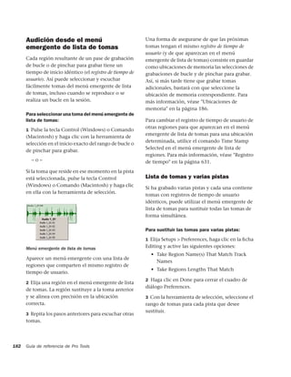 Audición desde el menú                                Una forma de asegurarse de que las próximas
      emergente de lista de tomas                           tomas tengan el mismo registro de tiempo de
                                                            usuario (y de que aparezcan en el menú
      Cada región resultante de un pase de grabación        emergente de lista de tomas) consiste en guardar
      de bucle o de pinchar para grabar tiene un            como ubicaciones de memoria las selecciones de
      tiempo de inicio idéntico (el registro de tiempo de   grabaciones de bucle y de pinchar para grabar.
      usuario). Así puede seleccionar y escuchar            Así, si más tarde tiene que grabar tomas
      fácilmente tomas del menú emergente de lista          adicionales, bastará con que seleccione la
      de tomas, incluso cuando se reproduce o se            ubicación de memoria correspondiente. Para
      realiza un bucle en la sesión.                        más información, véase "Ubicaciones de
                                                            memoria" en la página 186.
      Para seleccionar una toma del menú emergente de
      lista de tomas:                                       Para cambiar el registro de tiempo de usuario de
                                                            otras regiones para que aparezcan en el menú
      1 Pulse la tecla Control (Windows) o Comando
                                                            emergente de lista de tomas para una ubicación
      (Macintosh) y haga clic con la herramienta de
                                                            determinada, utilice el comando Time Stamp
      selección en el inicio exacto del rango de bucle o
                                                            Selected en el menú emergente de lista de
      de pinchar para grabar.
                                                            regiones. Para más información, véase "Registro
        –o–                                                 de tiempo" en la página 631.
      Si la toma que reside en ese momento en la pista
      está seleccionada, pulse la tecla Control             Lista de tomas y varias pistas
      (Windows) o Comando (Macintosh) y haga clic
                                                            Si ha grabado varias pistas y cada una contiene
      en ella con la herramienta de selección.
                                                            tomas con registros de tiempo de usuario
                                                            idénticos, puede utilizar el menú emergente de
                                                            lista de tomas para sustituir todas las tomas de
                                                            forma simultánea.

                                                            Para sustituir las tomas para varias pistas:
                                                            1 Elija Setups > Preferences, haga clic en la ﬁcha

      Menú emergente de lista de tomas                      Editing y active las siguientes opciones:
                                                              • Take Region Name(s) That Match Track
      Aparece un menú emergente con una lista de
                                                                Names
      regiones que comparten el mismo registro de
                                                              • Take Regions Lengths That Match
      tiempo de usuario.
                                                            2 Haga clic en Done para cerrar el cuadro de
      2 Elija una región en el menú emergente de lista
                                                            diálogo Preferences.
      de tomas. La región sustituye a la toma anterior
      y se alinea con precisión en la ubicación             3 Con la herramienta de selección, seleccione el
      correcta.                                             rango de tomas para cada pista que desee
                                                            sustituir.
      3 Repita los pasos anteriores para escuchar otras
      tomas.




182   Guía de referencia de Pro Tools
 