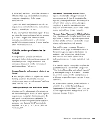 4 Pulse la tecla Control (Windows) o Comando         Take Region Lengths That Match Con esta
(Macintosh) y haga clic con la herramienta de        opción seleccionada, sólo aparecerán en el
selección en cualquiera de las tomas                 menú emergente de lista de tomas aquellas
seleccionadas.                                       regiones que tengan la misma duración que la
                                                     selección actual (aunque no sea una región
Aparece un menú emergente con una lista de           completa). Si no se ha realizado ninguna
regiones que comparten la misma indicación de        selección, se mostrarán todas las tomas con la
tiempo y usuario para esa pista.                     misma indicación de tiempo y usuario.
5 Elija una región en el menú emergente de lista
                                                     "Separate Region" Operates On All Related Takes
de tomas. La región sustituye a la toma anterior
                                                     Con esta opción seleccionada, la edición de una
y se alinea con precisión en la ubicación
                                                     región con el comando Separate Region afecta
correcta. Automáticamente se seleccionan
                                                     también a todas las tomas relacionadas con el
también los mismos números de toma para las
                                                     mismo registro de tiempo de usuario.
otras pistas seleccionadas.
                                                     Esta opción ayuda a comparar diferentes
                                                     secciones de un grupo de tomas relacionadas.
Edición de las preferencias de
                                                     Por ejemplo, puede separar rápidamente en
tomas
                                                     secciones todo un grupo de tomas de voz
Las regiones que aparecen en el menú                 relacionadas, escucharlas y seleccionar
emergente de lista de tomas tienen, además del       independientemente el mejor material de cada
mismo registro de tiempo de usuario, una             sección.
restricción de acuerdo con las opciones del
                                                     Si se ha seleccionado esta opción, asegúrese de
cuadro de diálogo Preferences:
                                                     que también estén seleccionadas las opciones
                                                     "Take Region Names That Match Track Name(s)"
Para conﬁgurar las preferencias de edición de las
tomas:                                               y "Take Region Lengths that Match". De no ser
                                                     así, se verán afectadas todas las regiones de la
■ Elija Setups > Preferences, haga clic en la ﬁcha
                                                     sesión que tengan el mismo registro de tiempo
Editing, y active o desactive las opciones           de usuario.
siguientes que aparecen en la sección "Matching
Start Time" de Take List:                            En la mayoría de los casos, interesará anular la
                                                     selección de la opción "Separate Region
Take Region Name(s) That Match Track Names           Operates On All Related Takes", para evitar que
Con esta opción seleccionada, sólo aparecerán        se cree un gran número de regiones al usar el
en el menú emergente de lista de tomas aquellas      comando Separate Region.
regiones que compartan el mismo nombre de
raíz con la pista y lista de reproducción. Por
ejemplo, el menú emergente de lista de tomas
para una pista llamada "Gtr.L" mostraría las
regiones "Gtr.L_01" y "Gtr.L_02-01", pero no
"Guitar.L_01".




                                                                  Capítulo 12: Grabación básica de audio   183
 