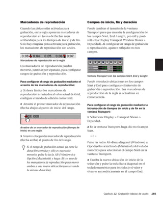 Marcadores de reproducción                           Campos de inicio, ﬁn y duración
Cuando las pistas están activadas para               Puede cambiar el tamaño de la ventana
grabación, en la regla aparecen marcadores de        Transport para que muestre la conﬁguración de
reproducción en forma de flechas rojas               los campos Start, End, Length, pre-roll y post-
arriba/abajo para los tiempos de inicio y de fin.    roll (elija Display Transport Window Shows >
Si no hay ninguna pista activada para grabación,     Expanded). Al conﬁgurar un rango de grabación
los marcadores de reproducción son azules.           o reproducción, aparece reﬂejado en esos
                                                     campos.


Marcadores de reproducción en la regla

Los marcadores de reproducción pueden
moverse, juntos o por separado, para configurar
rangos de grabación y reproducción.
                                                     Ventana Transport con los campos Start, End y Lenght

Para conﬁgurar el rango de grabación mediante el     Puede introducir ubicaciones en los campos
arrastre de los marcadores de reproducción:          Start y End para configurar el intervalo de
1 Si desea limitar los marcadores de                 grabación o reproducción. Los marcadores de
reproducción arrastrados al valor actual de Grid,    reproducción de la regla se actualizan en
conﬁgure el modo de edición como Grid.               consecuencia.

2 Arrastre el primer marcador de reproducción        Para conﬁgurar el rango de grabación mediante la
(ﬂecha abajo) al punto de inicio del rango.          introducción de tiempos de inicio y de ﬁn en la
                                                     ventana Transport:
                                                     1 Seleccione Display > Transport Shows >
                                                     Expanded.

Arrastre de un marcador de reproducción (tiempo de   2 En la ventana Transport, haga clic en el campo
inicio) en una regla                                 Start.
3 Arrastre el segundo marcador de reproducción         –o–
(ﬂecha arriba) al punto de ﬁn del rango.
                                                     Pulse las teclas Alt+Barra diagonal (Windows) u
     Si el rango de grabación actual ya tiene la     Opción+Barra inclinada (Macintosh) del teclado
     duración correcta y sólo es necesario           numérico para seleccionar el campo Start en la
     moverlo, pulse la tecla Alt (Windows) u         ventana Transport.
     Opción (Macintosh) y haga clic en uno de        3 Escriba la nueva ubicación de inicio de la
     los marcadores de reproducción para mover       selección y pulse la tecla Barra diagonal en el
     ambos a una nueva ubicación (conservando        teclado numérico para introducir el valor y
     la misma duración).                             situarse automáticamente en el campo End.




                                                                   Capítulo 12: Grabación básica de audio   185
 
