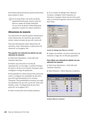4 Escriba la ubicación de ﬁn y pulse la tecla Intro   5 En el cuadro de diálogo New Memory
      para aceptar el valor.                                Location, conﬁgure Time Properties en
                                                            Selection; si guarda valores de pre-roll y post-
           Use la tecla Punto o las teclas de flecha        roll, en General Properties seleccione Pre/Post
           Izquierda/Derecha para moverse entre los         Roll Times.
           diversos campos de tiempo Start/End.
           Use las teclas de flecha Arriba/Abajo para
           aumentar o reducir los valores numéricos.

      Ubicaciones de memoria
      Las selecciones de edición pueden almacenarse
      como ubicaciones de memoria, que pueden
      incluir valores actuales de pre-roll y post-roll.

      Para más información sobre ubicaciones de
      memoria, véase "Marcadores y ubicaciones de
      memoria" en la página 346.
                                                            Cuadro de diálogo New Memory Location
      Para guardar una selección de edición con una         6 Asigne un nombre a la nueva ubicación de
      ubicación de memoria:                                 memoria y haga clic en OK para guardarlo.
      1 Seleccione Operations > Link Edit and
      Timeline Selection.                                   Para utilizar una selección de edición con una
                                                            ubicación de memoria:
      2 Realice una selección en la lista de
      reproducción o en la regla, o escriba el tiempo       1 Seleccione Operations > Link Edit and

      de inicio y de ﬁn en la ventana Transport, para       Timeline Selection.
      conﬁgurar el rango de grabación.                      2 Elija Windows > Show Memory Locations.

      3 Para guardar los valores de pre-roll y post-roll,
      active y conﬁgure las cantidades de pre-roll y
      post-roll especiﬁcándolas en la ventana
      Transport. Otra posibilidad es arrastrar a la regla
      los banderines de pre-roll y post-roll. (Para más
      detalles, véase "Conﬁguración de pre-roll y
      post-roll" en la página 187.)

      4 Pulse la tecla Intro del teclado numérico.




                                                            Ventana Memory Locations




186   Guía de referencia de Pro Tools
 