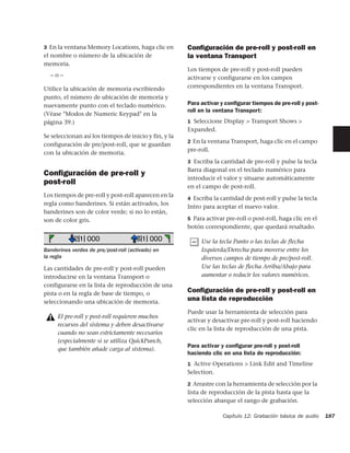 3 En la ventana Memory Locations, haga clic en         Conﬁguración de pre-roll y post-roll en
el nombre o número de la ubicación de                  la ventana Transport
memoria.
                                                       Los tiempos de pre-roll y post-roll pueden
  –o–                                                  activarse y configurarse en los campos
Utilice la ubicación de memoria escribiendo            correspondientes en la ventana Transport.
punto, el número de ubicación de memoria y
nuevamente punto con el teclado numérico.              Para activar y conﬁgurar tiempos de pre-roll y post-
                                                       roll en la ventana Transport:
(Véase "Modos de Numeric Keypad" en la
página 39.)                                            1 Seleccione Display > Transport Shows >
                                                       Expanded.
Se seleccionan así los tiempos de inicio y fin, y la
                                                       2 En la ventana Transport, haga clic en el campo
configuración de pre/post-roll, que se guardan
                                                       pre-roll.
con la ubicación de memoria.
                                                       3 Escriba la cantidad de pre-roll y pulse la tecla
                                                       Barra diagonal en el teclado numérico para
Conﬁguración de pre-roll y
                                                       introducir el valor y situarse automáticamente
post-roll
                                                       en el campo de post-roll.
Los tiempos de pre-roll y post-roll aparecen en la
                                                       4 Escriba la cantidad de post-roll y pulse la tecla
regla como banderines. Si están activados, los
                                                       Intro para aceptar el nuevo valor.
banderines son de color verde; si no lo están,
son de color gris.                                     5 Para activar pre-roll o post-roll, haga clic en el
                                                       botón correspondiente, que quedará resaltado.

                                                            Use la tecla Punto o las teclas de flecha
Banderines verdes de pre/post-roll (activado) en            Izquierda/Derecha para moverse entre los
la regla                                                    diversos campos de tiempo de pre/post-roll.
Las cantidades de pre-roll y post-roll pueden               Use las teclas de flecha Arriba/Abajo para
introducirse en la ventana Transport o                      aumentar o reducir los valores numéricos.
configurarse en la lista de reproducción de una
pista o en la regla de base de tiempo, o
                                                       Conﬁguración de pre-roll y post-roll en
seleccionando una ubicación de memoria.
                                                       una lista de reproducción
                                                       Puede usar la herramienta de selección para
     El pre-roll y post-roll requieren muchos
                                                       activar y desactivar pre-roll y post-roll haciendo
     recursos del sistema y deben desactivarse
                                                       clic en la lista de reproducción de una pista.
     cuando no sean estrictamente necesarios
     (especialmente si se utiliza QuickPunch,
                                                       Para activar y conﬁgurar pre-roll y post-roll
     que también añade carga al sistema).
                                                       haciendo clic en una lista de reproducción:
                                                       1 Active Operations > Link Edit and Timeline
                                                       Selection.

                                                       2 Arrastre con la herramienta de selección por la
                                                       lista de reproducción de la pista hasta que la
                                                       selección abarque el rango de grabación.

                                                                     Capítulo 12: Grabación básica de audio   187
 