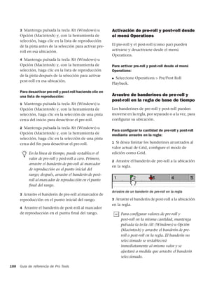 3 Mantenga pulsada la tecla Alt (Windows) u             Activación de pre-roll y post-roll desde
      Opción (Macintosh) y, con la herramienta de             el menú Operations
      selección, haga clic en la lista de reproducción
      de la pista antes de la selección para activar pre-     El pre-roll y el post-roll (como par) pueden
      roll en esa ubicación.                                  activarse y desactivarse desde el menú
                                                              Operations.
      4 Mantenga pulsada la tecla Alt (Windows) u
      Opción (Macintosh) y, con la herramienta de             Para activar pre-roll y post-roll desde el menú
      selección, haga clic en la lista de reproducción        Operations:
      de la pista después de la selección para activar
                                                              ■ Seleccione Operations > Pre/Post Roll
      post-roll en esa ubicación.
                                                              Playback.

      Para desactivar pre-roll y post-roll haciendo clic en
      una lista de reproducción:                              Arrastre de banderines de pre-roll y
                                                              post-roll en la regla de base de tiempo
      1 Mantenga pulsada la tecla Alt (Windows) u
      Opción (Macintosh) y, con la herramienta de             Los banderines de pre-roll y post-roll pueden
      selección, haga clic en la selección de una pista       moverse en la regla, por separado o a la vez, para
      cerca del inicio para desactivar el pre-roll.           configurar su ubicación.

      2 Mantenga pulsada la tecla Alt (Windows) u
                                                              Para conﬁgurar la cantidad de pre-roll y post-roll
      Opción (Macintosh) y, con la herramienta de             mediante arrastre en la regla:
      selección, haga clic en la selección de una pista
      cerca del ﬁn para desactivar el pre-roll.               1 Si desea limitar los banderines arrastrados al
                                                              valor actual de Grid, conﬁgure el modo de
           En la línea de tiempo, puede restablecer el        edición como Grid.
           valor de pre-roll y post-roll a cero. Primero,
                                                              2 Arrastre el banderín de pre-roll a la ubicación
           arrastre el banderín de pre-roll al marcador
                                                              en la regla.
           de reproducción en el punto inicial del
           rango; después, arrastre el banderín de post-
           roll al marcador de reproducción en el punto
           ﬁnal del rango.
                                                              Arrastre de un banderín de pre-roll en la regla
      3 Arrastre el banderín de pre-roll al marcador de
      reproducción en el punto inicial del rango.             3 Arrastre el banderín de post-roll a la ubicación
                                                              en la regla.
      4 Arrastre el banderín de post-roll al marcador
      de reproducción en el punto ﬁnal del rango.                   Para configurar valores de pre-roll y
                                                                    post-roll en la misma cantidad, mantenga
                                                                    pulsada la tecla Alt (Windows) u Opción
                                                                    (Macintosh) y arrastre el banderín de pre-
                                                                    roll o post-roll en la regla. El banderín no
                                                                    seleccionado se restablecerá
                                                                    inmediatamente al mismo valor y se
                                                                    ajustará a medida que arrastre el banderín
                                                                    seleccionado.

188   Guía de referencia de Pro Tools
 