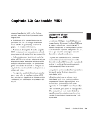 Capítulo 13: Grabación MIDI


Aunque la grabación MIDI en Pro Tools se
parece a la de audio, hay algunas diferencias         Grabación desde
importantes.                                          dispositivos MIDI
◆ A diferencia de la grabación de audio, la           Las entradas MIDI para pistas MIDI activadas
grabación MIDI es casi siempre destructiva.           para grabación determinan los datos MIDI que
Véase "Modos de grabación y MIDI" en la               se graban en Pro Tools. Las entradas MIDI
página 166 para más información.                      pueden configurarse en un dispositivo (puerto)
◆A diferencia de las pistas de audio, las pistas      y canal concreto o pueden configurarse en "All",
MIDI pueden activarse para grabación sobre la         con lo que todos los canales para todos los
marcha durante la grabación o la reproducción.        dispositivos se funden en la pista.
◆ De forma parecida a las pistas de audio, las        Las pistas MIDI en Pro Tools no contienen
pistas MIDI disponen de un selector de entrada        varios canales y siempre reproducen en los
que determina los puertos de la interfaz MIDI         dispositivos (salida MIDI) y canales asignados de
(dispositivos) que se dirigen y se graban en la       la pista. Es posible grabar simultáneamente
pista. Si el selector de entrada se conﬁgura en       varios canales MIDI en varias pistas.
All, todos los canales de todos los dispositivos se
dirigen a la pista.                                   Las siguientes opciones de Pro Tools determinan
                                                      si se puede grabar desde un dispositivo
◆ No es preciso usar QuickPunch para pinchar
                                                      controlador MIDI:
para entrar sobre la marcha con pistas MIDI.
Esta función está disponible en el modo normal        ◆ Los dispositivos que se asignan como

Nondestructive Record y en modo Destructive           controlador MIDI en el cuadro de diálogo
Record.                                               Peripherals se omiten al grabar pistas MIDI.
                                                      Así se evita la grabación de datos desde
                                                      superﬁcies de control MIDI como Mackie HUI.
                                                      ◆ En Macintosh, para grabar en un dispositivo,
                                                      debe estar activado en el cuadro de diálogo
                                                      Input Devices. Para más información, véase
                                                      "Activación de dispositivos de entrada" en la
                                                      página 190.




                                                                             Capítulo 13: Grabación MIDI   189
 