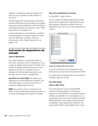 Además, las siguientes opciones afectan a la         Para activar dispositivos de entrada:
      forma en que se graban los datos MIDI en
                                                           1 Elija MIDI > Input Devices.
      Pro Tools.
                                                           2 En el cuadro de diálogo MIDI Input Enable,
      ◆ MIDI Input Filter permite ﬁltrar y descartar
                                                           seleccione los dispositivos MIDI desde los que
      mensajes MIDI que no desee grabar, por ejemplo
                                                           piensa grabar. Seleccione también todos los
      respuesta a presión polifónica o datos exclusivos
                                                           dispositivos que vaya a usar como superﬁcie de
      del sistema. Para más información, véase "MIDI
                                                           control.
      Input Filter" en la página 192.
      ◆ Input Quantize, si se ha activado, cuantiﬁca
      automáticamente (corrige el tiempo) de todas
      las notas MIDI que se graban. Para más
      información, véase "Input Quantize" en la
      página 192.



      Activación de dispositivos de
      entrada
      (sólo en Macintosh)

      Para grabar desde un controlador MIDI en
      Pro Tools, es preciso activar el dispositivo en el
      cuadro de diálogo Select Inputs To Enable. Este
                                                           Cuadro de diálogo MIDI Input Enable
      cuadro de diálogo también puede servir para
      asegurarse de que no se graban notas no              3 Anule la selección de los dispositivos que
      deseadas de determinados dispositivos, por           desea pasar por alto durante la grabación MIDI.
      ejemplo cajas de ritmos o arpegiadores.              4 Cuando haya realizado todas las operaciones

      Superﬁcies de control MIDI Para poder usar           deseadas, haga clic en OK.
      superficies de control MIDI (por ejemplo, CM
                                                           Pro Tools Inputs
      Labs Motor Mix), es preciso activarlas en el
      cuadro de diálogo Input Devices.                     (sólo en Mac OS X)

      MMC Para que Pro Tools se sincronice con             Pro Tools presenta cuatro entradas MIDI
      MMC, la fuente MMC debe haberse activado en          virtuales, denominadas Pro Tools Inputs,
      el cuadro de diálogo Select Inputs To Enable.        capaces de recibir MIDI de otras aplicaciones de
                                                           software compatibles. Pro Tools Inputs se usa,
                                                           por ejemplo, para sincronizar código de tiempo
                                                           MIDI generado en otra aplicación de software
                                                           compatible, o para grabar datos MIDI de otro
                                                           secuenciador MIDI a pistas MIDI de Pro Tools.




190   Guía de referencia de Pro Tools
 