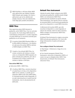 Default Thru Instrument
      MIDI Patchbay es útil para dirigir MIDI
      entre aplicaciones que admiten entradas            Además de poder dirigir cualquier pista MIDI
      MIDI virtuales (por ejemplo, Pro Tools) y          activada para grabación, también puede dirigir
      aplicaciones que no las admiten (por               MIDI a un instrumento MIDI Thru
      ejemplo, Reason). Para más información,            predeterminado mediante la opción Default
      visite http://pete.yandell.com/software.           Thru Instrument. Esta opción evita la creación
                                                         de una pista MIDI y la activación para grabación
                                                         para oír un dispositivo y canal MIDI concretos.
MIDI Thru                                                A diferencia de las pistas MIDI, que sólo
Para supervisar pistas MIDI durante la                   escuchan el dispositivo y canal asignados al
grabación, active MIDI Thru. Una vez activada            selector de entrada, todos los datos entrantes
esta opción, Pro Tools dirige MIDI desde los             MIDI se dirigen al instrumento MIDI Thru
controladores al dispositivo y canales asignados         predeterminado.
a la pista MIDI que se encuentra activada para
                                                         Si Default Thru Instrument se asigna a una pista
grabación en ese momento.
                                                         MIDI activada para grabación, Pro Tools sólo
      La opción Global MIDI Playback Offset, en          dirige información a la pista activada para
      la ficha MIDI de Preferences, y los desfases       grabación.
      de cada una de las pistas MIDI no afectan
      al MIDI dirigido con MIDI Thru.                    Para conﬁgurar Default Thru Instrument:
                                                         1 Elija Setups > Preferences y haga clic en la

      Cuando se ha activado MIDI Thru, los               ﬁcha MIDI.
      eventos exclusivos del sistema se envían           2 En el menú emergente Default Thru
      como eco al dispositivo MIDI asignado a la         Instrument, seleccione el dispositivo MIDI y el
      pista activada para grabación, pero sólo si        canal a los que se dirigirán datos MIDI. Para
      el tamaño de los eventos exclusivos del            desactivarlo, en Default Thru Instrument,
      sistema es inferior a 256 bytes.                   seleccione None.

Para activar MIDI Thru:
■   Seleccione MIDI > MIDI Thru.

      Al utilizar MIDI Thru, conviene desactivar
      el control local, si lo hay, de los dispositivos
      MIDI. De lo contrario, es posible que el
      dispositivo MIDI reciba notas MIDI dobles,
      lo cual puede producir notas bloqueadas. Si
      no sabe cómo desactivar el control local del
      instrumento, véase la documentación del
      fabricante.




                                                                                Capítulo 13: Grabación MIDI   191
 