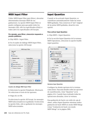 MIDI Input Filter                                    Input Quantize
      Utilice MIDI Input Filter para filtrar y descartar   Cuando se ha activado Input Quantize, se
      determinados mensajes MIDI de sus                    cuantifican automáticamente todas las notas
      grabaciones. La opción MIDI Input Filter se          MIDI grabadas. Para conservar el "aire" original
      puede configurar para que grabe todos los            de las pistas MIDI grabadas, desactive esta
      mensajes (All), sólo los especificados (Only) o      opción.
      todos salvo los especificados (All Except).
                                                           Para activar Input Quantize:
      Por ejemplo, para ﬁltrar y descartar respuesta a
                                                           1 Elija MIDI > Input Quantize.
      presión polifónica:
                                                           2 En la sección Input Quantize de la ventana
      1 Elija MIDI > Input Filter.
                                                           MIDI Operations, seleccione la opción Enable
      2 En el cuadro de diálogo MIDI Input Filter,         input quantize.
      seleccione la opción All Except.




                                                           Ventana Input Quantize
      Cuadro de diálogo MIDI Input Filter                  Configure las demás opciones de la ventana
      3 Seleccione la opción Polyphonic Aftertouch.        como desee. Para más detalles sobre las opciones
      No seleccione el resto de las opciones.              de cuantificación, véase "Quantize" en la
                                                           página 416. Cuando haya realizado todas las
      4 Haga clic en OK.                                   operaciones deseadas, cierre la ventana.
      Si selecciona la opción All Except, los mensajes     Para grabación de bucle con estilo de caja de
      MIDI seleccionados no se grabarán. Si selecciona     ritmos, utilice Input Quantize mientras realice
      la opción Only, sólo se grabarán los mensajes        grabación de bucle MIDI en modo MIDI Merge
      MIDI seleccionados.                                  (véase "Grabación de bucle con modo
                                                           MIDI Merge" en la página 200).

192   Guía de referencia de Pro Tools
 
