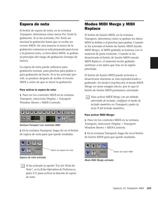 Espera de nota                                       Modos MIDI Merge y MIDI
El botón de espera de nota, en la ventana
                                                     Replace
Transport, determina cómo inicia Pro Tools la        El botón de fusión MIDI, en la ventana
grabación. Si se ha activado, Pro Tools no           Transport, determina cómo se graban los datos
iniciará la grabación hasta que se reciba un         MIDI al doblar o al pinchar para grabar. Cuando
evento MIDI. De esta manera el inicio de la          se ha activado el botón de fusión MIDI (modo
grabación comienza se está preparado para tocar      MIDI Merge), el MIDI grabado se fusiona con el
y la primera nota, u otros datos MIDI, se graban     material de pista existente. Cuando se ha
al principio del rango de grabación (tiempo de       desactivado el botón de fusión MIDI (modo
inicio).                                             MIDI Replace), el material recién grabado
                                                     sustituye a los datos que hay en la región
La espera de nota puede utilizarse para
                                                     pinchada.
grabación normal, para pinchar para grabar o
para grabación de bucle. Si se ha activado pre-      El botón de fusión MIDI puede activarse o
roll, se produce después de recibir el evento        desactivarse mientras se está reproduciendo o
MIDI y antes de que se inicie la grabación.          grabando. En modo Loop Record, el modo MIDI
                                                     Merge no tiene ningún efecto, por lo que el
Para activar la espera de nota:                      botón de fusión MIDI permanece atenuado.
1 Para ver los controles MIDI en la ventana
                                                          Para activar MIDI Merge con un método
Transport, seleccione Display > Transport
                                                          abreviado de teclado, configure el modo de
Window Shows > MIDI Controls.
                                                          teclado numérico en Transport y pulse la
                                                          tecla 9 del teclado numérico.

                                                     Para activar MIDI Merge:
                                                     1 Para ver los controles MIDI en la ventana

Ventana Transport con controles MIDI                 Transport, seleccione Display > Transport
                                                     Window Shows > MIDI Controls.
2 En la ventana Transport, haga clic en el botón
de espera de nota para que quede resaltado.          2 En la ventana Transport, haga clic en el botón
                                                     de fusión MIDI para que quede resaltado.



                           Botón de espera de nota
                                                                                Botón de fusión MIDI

Espera de nota activada
                                                     Modo MIDI Merge activado

     Si ha activado la opción "Use for Wait for
     Note", en la ficha Operation de Preferences,
     pulse F11 para activar la función de espera
     de nota.



                                                                            Capítulo 13: Grabación MIDI   193
 